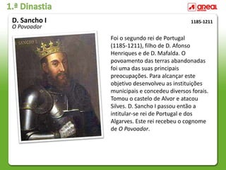 1.ª Dinastia
Foi o segundo rei de Portugal
(1185-1211), filho de D. Afonso
Henriques e de D. Mafalda. O
povoamento das terras abandonadas
foi uma das suas principais
preocupações. Para alcançar este
objetivo desenvolveu as instituições
municipais e concedeu diversos forais.
Tomou o castelo de Alvor e atacou
Silves. D. Sancho I passou então a
intitular-se rei de Portugal e dos
Algarves. Este rei recebeu o cognome
de O Povoador.
1185-1211
D. Sancho I
O Povoador
 