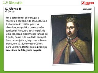 1.ª Dinastia
Foi o terceiro rei de Portugal e
recebeu o cognome de O Gordo. Não
tinha vocação militar, por isso
abandonou a política de expansão
territorial. Procurou dotar o país de
uma conceção moderna da função do
Estado, do rei e da unidade nacional.
Com tais objetivos, logo que subiu ao
trono, em 1211, convocou Cortes
para Coimbra. Destas saiu a primeira
coletânea de leis gerais do país.
1211-1223
D. Afonso II
O Gordo
 
