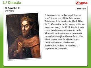 1.ª Dinastia
Foi o quarto rei de Portugal. Nasceu
em Coimbra em 1209 e faleceu em
Toledo em 4 de janeiro de 1248. Filho
de D. Afonso II e de D. Urraca, subiu ao
trono em março de 1223. Era indicado
como herdeiro no testamento de D.
Afonso II, muito embora a ordem de
sucessão fosse já então um facto. Em
1240, casou, com D. Mécia Lopes.
Deste casamento não houve
descendência. Este rei recebeu o
cognome de O Capelo.
1223-1248
D. Sancho II
O Capelo
 