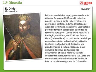 1.ª Dinastia
Foi o sexto rei de Portugal, governou durante
46 anos. Casou em 1282 com D. Isabel de
Aragão – a rainha Santa Isabel. Entrou em
guerra com Castela em 1295. O Tratado de
Alcanises terminaria essa guerra. Esse tratado
permitiu também estabelecer os limites do
território português. Coube a este monarca a
fundação, em Lisboa, em 1290, um Estudo
Geral (Universidade) no qual foram desde logo
ensinadas as Artes, o Direito Civil, o Direito
Canónico e a Medicina. D. Dinis deu um
grande impulso à cultura. Ordenou o uso
exclusivo da língua portuguesa nos
documentos oficiais e mandou traduzir
importantes obras, tendo sido a sua Corte um
dos maiores centros literários da Península.
Este rei recebeu o cognome de O Lavrador.
1248-1325
D. Dinis
O Lavrador
 