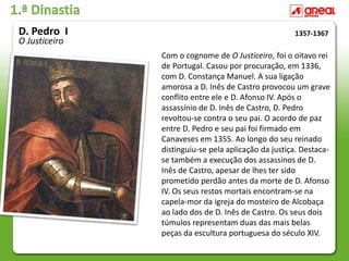 1.ª Dinastia
Com o cognome de O Justiceiro, foi o oitavo rei
de Portugal. Casou por procuração, em 1336,
com D. Constança Manuel. A sua ligação
amorosa a D. Inês de Castro provocou um grave
conflito entre ele e D. Afonso IV. Após o
assassínio de D. Inês de Castro, D. Pedro
revoltou-se contra o seu pai. O acordo de paz
entre D. Pedro e seu pai foi firmado em
Canaveses em 1355. Ao longo do seu reinado
distinguiu-se pela aplicação da justiça. Destaca-
se também a execução dos assassinos de D.
Inês de Castro, apesar de lhes ter sido
prometido perdão antes da morte de D. Afonso
IV. Os seus restos mortais encontram-se na
capela-mor da igreja do mosteiro de Alcobaça
ao lado dos de D. Inês de Castro. Os seus dois
túmulos representam duas das mais belas
peças da escultura portuguesa do século XIV.
1357-1367
D. Pedro I
O Justiceiro
 