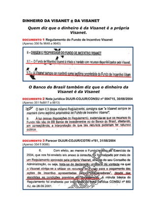 DINHEIRO DA VISANET é DA VISANET
    Quem diz que o dinheiro é da Visanet é a própria
                       Visanet.
DOCUMENTO     1 Regulamento do Fundo de Incentivo Visanet
(Apenso 356 fls 9648 a 9640)




    O Banco do Brasil também diz que o dinheiro da
                 Visanet é da Visanet
DOCUMENTO     2 Nota jurídica DIJUR-COJUR/CONSU nº 004715, 30/08/2004
(Apenso 351 fls8817 a 8813)




DOCUMENTO     3 Parecer DIJUR-COJUR/COTRI nº81, 31/08/2004
(Apenso 354 fl 9086)
 