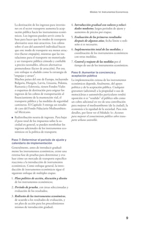 9
Módulo 1d: Instrumentos Economicos
La destinación de los ingresos para inversio-
nes en el sector transporte aumenta la acep-
tación pública hacia los instrumentos econó-
micos. Los ingresos pueden servir como la
base para hacer que los modos de transporte
alternativo sean más atractivos. Los cobros
sobre el uso del automóvil individual hacen
que este modo de transporte sea menos atrac-
tivo (factor empujón), mientras que las ins-
talaciones para el transporte no motorizado
y un transporte público cómodo y conﬁable
a precios razonables, ofrecen alternativas
prometedoras (factor de atracción). Por eso,
este enfoque es aludido como la estrategia de
“empujar y atraer”.
Muchos países del este de Europa, incluyendo
Bulgaria, Hungría, Latvia, Lituania, Polonia,
Rumania y Eslovenia, tienen Fondos Viales
o esquemas de destinación para asignar los
ingresos de los cobros de transportación al
ﬁnanciamiento de la mantención vial, el
transporte público y las medidas de seguridad
camineras. El Capítulo 3 entrega un estudio
de caso del Fondo Fiduciario Medioambien-
tal Mexicano.
Redistribución neutra de ingresos. Para bajar
el peso total de los impuestos sobre la so-
ciedad en general, se pueden reembolsar los
ingresos adicionales de los instrumentos eco-
nómicos en la política de transporte.
Paso 7: Determinar el período de ajuste y
calendario de implementación
Generalmente, antes de introducir gradual-
mente los instrumentos económicos, existe una
extensa fase de pruebas para determinar y eva-
luar cómo un mercado de transporte especíﬁco
reacciona a la introducción de instrumentos
económicos. Como enfoque general, la intro-
ducción de instrumentos económicos sigue el
siguiente enfoque de múltiples etapas:
1. Plan político de acción, discusión y diseño
de los instrumentos económicos;
2. Período de prueba, con áreas seleccionadas y
evaluación de los resultados;
3. Rediseño de los instrumentos económicos,
de acuerdo a los resultados de evaluación, y
un plan de acción para los procedimientos
mismos de introducción gradual;
4. Introducción gradual con valores y veloci-
dades modestos, largos períodos de ajuste y
aumentos de precios por etapas;
5. Evaluación de los primeros resultados
después de algunos años, fecha límite o redi-
seño si es necesario;
6. Implementación total de las medidas, y
coordinación de los instrumentos económicos
con otras medidas;
7. Control y reajuste de las medidas por el
tiempo de uso de los instrumentos económicos.
Paso 8: Aumentar la conciencia y
aceptación pública
La implementación exitosa de los instrumentos
económicos depende, ﬁnalmente, del apoyo
político y de la aceptación pública. Cualquier
gravamen (adicional) a la propiedad o uso de
motocicletas o automóviles particulares tendrá
oposición si es “vendido” al público sólo como
un cobro adicional en vez de una contribución
para mejorar el medioambiente (de la ciudad), la
economía o la equidad de la sociedad. Para más
detalles, por favor ver el Módulo 1e: Acciones
para mejorar el conocimiento público sobre trans-
porte urbano sostenible.
 