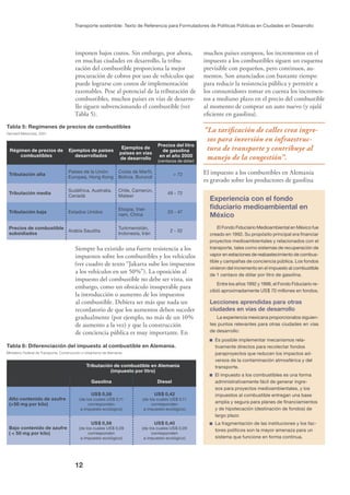 12
Transporte sostenible: Texto de Referencia para Formuladores de Políticas Públicas en Ciudades en Desarrollo
Experiencia con el fondo
ﬁduciario medioambiental en
México
El Fondo Fiduciario Medioambiental en México fue
creado en 1992. Su propósito principal era ﬁnanciar
proyectos medioambientales y relacionados con el
transporte, tales como sistemas de recuperación de
vapor en estaciones de reabastecimiento de combus-
tible y campañas de conciencia pública. Los fondos
vinieron del incremento en el impuesto al combustible
de 1 centavo de dólar por litro de gasolina.
Entre los años 1992 y 1998, el Fondo Fiduciario re-
cibió aproximadamente US$ 70 millones en fondos.
Lecciones aprendidas para otras
ciudades en vías de desarrollo
La experiencia mexicana proporcionalos siguien-
tes puntos relevantes para otras ciudades en vías
de desarrollo:
Es posible implementar mecanismos rela-
tivamente directos para recolectar fondos
paraproyectos que reducen los impactos ad-
versos de la contaminación atmosférica y del
transporte.
El impuesto a los combustibles es una forma
administrativamente fácil de generar ingre-
sos para proyectos medioambientales, y los
impuestos al combustible entregan una base
amplia y segura para planes de ﬁnanciamientos
y de hipotecación (destinación de fondos) de
largo plazo
La fragmentación de las instituciones y los fac-
tores políticos son la mayor amenaza para un
sistema que funcione en forma continua.
Tabla 6: Diferenciación del impuesto al combustible en Alemania.
Ministerio Federal de Transporte, Construcción y Urbanismo de Alemania.
Tributación de combustible en Alemania
(impuesto por litro)
Gasolina Diesel
Alto contenido de azufre
(>50 mg por kilo)
US$ 0,58
(de los cuales US$ 0,11
corresponden
a impuesto ecológico)
US$ 0,42
(de los cuales US$ 0,11
corresponden
a impuesto ecológico)
Bajo contenido de azufre
( < 50 mg por kilo)
US$ 0,56
(de los cuales US$ 0,09
corresponden
a impuesto ecológico)
US$ 0,40
(de los cuales US$ 0,09
corresponden
a impuesto ecológico)
Tabla 5: Regímenes de precios de combustibles
Gerhard Metschies, 2001
Régimen de precios de
combustibles
Ejemplos de países
desarrollados
Ejemplos de
países en vías
de desarrollo
Precios del litro
de gasolina
en el año 2000
(centavos de dólar)
Tributación alta
Países de la Unión
Europea, Hong Kong
Costa de Marﬁl,
Bolivia, Burundi
> 72
Tributación media
Sudáfrica, Australia,
Canadá
Chile, Camerún,
Malawi
48 - 72
Tributación baja Estados Unidos
Etiopía, Viet-
nam, China
33 - 47
Precios de combustible
subsidiados
Arabia Saudita
Turkmenistán,
Indonesia, Irán
2 - 32
imponen bajos costos. Sin embargo, por ahora,
en muchas ciudades en desarrollo, la tribu-
tación del combustible proporciona la mejor
procuración de cobros por uso de vehículos que
puede lograrse con costos de implementación
razonables. Pese al potencial de la tributación de
combustibles, muchos países en vías de desarro-
llo siguen subvencionando el combustible (ver
Tabla 5).
Siempre ha existido una fuerte resistencia a los
impuestos sobre los combustibles y los vehículos
(ver cuadro de texto “Jakarta sube los impuestos
a los vehículos en un 50%”). La oposición al
impuesto del combustible no debe ser vista, sin
embargo, como un obstáculo insuperable para
la introducción o aumento de los impuestos
al combustible. Debiera ser más que nada un
recordatorio de que los aumentos deben suceder
gradualmente (por ejemplo, no más de un 10%
de aumento a la vez) y que la construcción
de conciencia pública es muy importante. En
muchos países europeos, los incrementos en el
impuesto a los combustibles siguen un esquema
previsible con pequeños, pero continuos, au-
mentos. Son anunciados con bastante tiempo
para reducir la resistencia pública y permitir a
los consumidores tomar en cuenta los incremen-
tos a mediano plazo en el precio del combustible
al momento de comprar un auto nuevo (y ojalá
eﬁciente en gasolina).
“La tariﬁcación de calles crea ingre-
sos para inversión en infraestruc-
tura de transporte y contribuye al
manejo de la congestión”.
El impuesto a los combustibles en Alemania
es gravado sobre los productores de gasolina
 