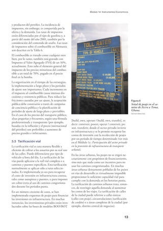 13
Módulo 1d: Instrumentos Economicos
y productos del petróleo. La incidencia de
impuestos, sin embargo, es compartida por la
oferta y la demanda. Las tasas de impuestos
están diferenciadas por el tipo de gasolina y, a
partir del otoño del año 2001, también por la
consideración del contenido de azufre. Las tasas
de impuestos sobre el combustible en Alemania
son descritas en la Tabla 6.
El combustible es tratado como cualquier otro
bien, por lo tanto, también está gravado con
Impuesto al Valor Agregado (IVA) de un 16%,
actualmente. Esto sube el elemento general del
impuesto de los precios minoristas del combus-
tible a un total de 70%, pagado en el precio
ﬁnal en la bomba.
La organización en el tiempo de las estrategias,
la implementación a largo plazo y los períodos
de ajuste son importantes. Cada incremento en
el impuesto al combustible causa intensas dis-
cusiones y resistencia públicas. Para reducir las
fricciones causadas por un ajuste, la aceptación
pública debe construirse a través de campañas
de conciencia pública y la planiﬁcación de
períodos de ajuste de largo plazo y previsibles.
En el caso de los precios del transporte público,
alzas pequeñas y frecuentes, según una fórmula
predeterminada y transparente (por ejemplo,
basadas en la inﬂación y el precio internacional
del petróleo) son preferibles a aumentos de
precios grandes e infrecuentes.
3.3 Tariﬁcación vial
La tariﬁcación vial es una manera ﬂexible y
eﬁciente de cobrar a los usuarios por su real uso
de las calles. Puede diferenciarse por tipo de
vehículo u hora del día. La tariﬁcación de las
vías puede aplicarse a la red vial completa o a
caminos y puentes especíﬁcos. Esta tariﬁcación
normalmente se aplican sólo a rutas seleccio-
nadas. Es implementada ya sea para recuperar
el costo de inversión en infraestructura costosa,
tales como autopistas y puentes, o para imponer
un cobro extra al uso de caminos congestiona-
dos durante los períodos punta.
En un número creciente de casos, se han
implementado esquemas de peajes para ﬁnanciar
las inversiones en infraestructura. En muchas
instancias, los inversionistas privados están invo-
lucrados sobre las bases de modelos BOO/BOT
[build, own, operate / build, own, transfer], es
decir: construir, poseer, operar / construir, po-
seer, transferir, donde el sector privado invierte
en infraestructura y se le permite recuperar los
costos de inversión con la recolección de peajes
por un período de tiempo determinado (ver más
en el Módulo 1c: Participación del sector privado
en la provisión de infraestructura de transporte
urbano).
En las áreas urbanas, los peajes no se erigen ne-
cesariamente con propósitos de ﬁnanciamiento,
sino más que nada como un incentivo para no
usar los caminos congestionados. En muchas
áreas urbanas densamente pobladas de los países
en vías de desarrollo es virtualmente imposible
proporcionar la suﬁciente capacidad vial para
cumplir con la demanda en los horarios punta.
La tariﬁcación de caminos urbanos trata, enton-
ces, de restringir aquella demanda al aumentar
los costos de los viajes. La tariﬁcación de calles
de la ciudad puede referirse a calles únicas
(calles con peaje), circunvalaciones (tariﬁcación
de cordón) o a áreas completas de la ciudad (por
ejemplo, distrito central de negocios).
Figura 6
Señal de peaje en el ca-
mino de Accra a Tema,
Ghana.
Gerhard Metschies
 