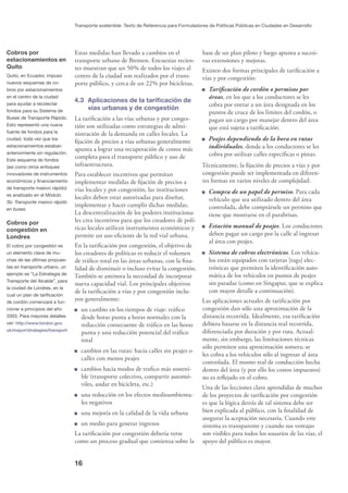 16
Transporte sostenible: Texto de Referencia para Formuladores de Políticas Públicas en Ciudades en Desarrollo
Cobros por
estacionamientos en
Quito
Quito, en Ecuador, impuso
nuevos esquemas de co-
bros por estacionamientos
en el centro de la ciudad
para ayudar a recolectar
fondos para su Sistema de
Buses de Transporte Rápido.
Esto representó una nueva
fuente de fondos para la
ciudad, toda vez que los
estacionamientos estaban
anteriormente sin regulación.
Este esquema de fondos
(así como otros enfoques
innovadores de instrumentos
económicos y ﬁnanciamiento
de transporte masivo rápido)
es analizado en el Módulo
3b: Transporte masivo rápido
en buses.
Cobros por
congestión en
Londres
El cobro por congestión es
un elemento clave de mu-
chas de las últimas propues-
tas en transporte urbano, un
ejemplo es “La Estrategia de
Transporte del Alcalde”, para
la ciudad de Londres, en la
cual un plan de tariﬁcación
de cordón comenzará a fun-
cionar a principios del año
2003. Para mayores detalles
ver: http://www.london.gov.
uk/mayor/strategies/transport
Estas medidas han llevado a cambios en el
transporte urbano de Bremen. Encuestas recien-
tes muestran que un 50% de todos los viajes al
centro de la ciudad son realizados por el trans-
porte público, y cerca de un 22% por bicicletas.
4.3 Aplicaciones de la tariﬁcación de
vías urbanas y de congestión
La tariﬁcación a las vías urbanas y por conges-
tión son utilizadas como estrategias de admi-
nistración de la demanda en calles locales. La
ﬁjación de precios a vías urbanas generalmente
apunta a lograr una recuperación de costos más
completa para el transporte público y uso de
infraestructura.
Para establecer incentivos que permitan
implementar medidas de ﬁjación de precios a
vías locales y por congestión, las instituciones
locales deben estar autorizadas para diseñar,
implementar y hacer cumplir dichas medidas.
La descentralización de los poderes instituciona-
les crea incentivos para que los creadores de polí-
ticas locales utilicen instrumentos económicos y
permite un uso eﬁciente de la red vial urbana.
En la tariﬁcación por congestión, el objetivo de
los creadores de políticas es reducir el volumen
de tráﬁco total en las áreas urbanas, con la ﬁna-
lidad de disminuir o incluso evitar la congestión.
También se aminora la necesidad de incorporar
nueva capacidad vial. Los principales objetivos
de la tariﬁcación a vías y por congestión inclu-
yen generalmente:
un cambio en los tiempos de viaje: tráﬁco
desde horas punta a horas normales con la
reducción consecuente de tráﬁco en las horas
punta y una reducción potencial del tráﬁco
total
cambios en las rutas: hacia calles sin peajes o
calles con menos peajes
cambios hacia modos de traﬁco más sosteni-
ble (transporte colectivo, compartir automó-
viles, andar en bicicleta, etc.)
una reducción en los efectos medioambienta-
les negativos
una mejoría en la calidad de la vida urbana
un medio para generar ingresos
La tariﬁcación por congestión debería verse
como un proceso gradual que comienza sobre la
base de un plan piloto y luego apunta a sucesi-
vas extensiones y mejoras.
Existen dos formas principales de tariﬁcación a
vías y por congestión:
Tariﬁcación de cordón o permisos por
áreas, en los que a los conductores se les
cobra por entrar a un área designada en los
puntos de cruce de los límites del cordón, o
pagan un cargo por manejar dentro del área
que está sujeta a tariﬁcación.
Peajes dependiendo de la hora en rutas
individuales, donde a los conductores se les
cobra por utilizar calles especíﬁcas o pistas.
Técnicamente, la ﬁjación de precios a vías y por
congestión puede ser implementada en diferen-
tes formas en varios niveles de complejidad:
Compra de un papel de permiso. Para cada
vehículo que sea utilizado dentro del área
controlada, debe comprársele un permiso que
tiene que mostrarse en el parabrisas.
Estación manual de peajes. Los conductores
deben pagar un cargo por la calle al ingresar
al área con peajes.
Sistema de cobros electrónicos. Los vehícu-
los están equipados con tarjetas [tags] elec-
trónicas que permiten la identiﬁcación auto-
mática de los vehículos en puntos de peajes
sin paradas (como en Singapur, que se explica
con mayor detalle a continuación).
Las aplicaciones actuales de tariﬁcación por
congestión dan sólo una aproximación de la
distancia recorrida. Idealmente, esa tariﬁcación
debiera basarse en la distancia real recorrida,
diferenciada por duración y por ruta. Actual-
mente, sin embargo, las limitaciones técnicas
sólo permiten una aproximación somera; se
les cobra a los vehículos sólo al ingresar al área
controlada. El monto real de conducción hecha
dentro del área (y por ello los costos impuestos)
no es reﬂejado en el cobro.
Una de las lecciones clave aprendidas de muchos
de los proyectos de tariﬁcación por congestión
es que la lógica detrás de tal sistema debe ser
bien explicada al público, con la ﬁnalidad de
asegurar la aceptación necesaria. Cuando este
sistema es transparente y cuando sus ventajas
son visibles para todos los usuarios de las vías, el
apoyo del público es mayor.
 