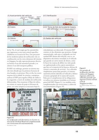 19
Módulo 1d: Instrumentos Economicos
Figura 9
Los portales de
tariﬁcación vial elec-
trónica de Singapur
imponen cobros a los
vehículos privados que
ingresan al área central.
LTA de
Singapur(arriba).
Karl Fjellstrom (abajo), diciembre de
2002.
de los 70s, el cual exigía que los automóviles
que ingresaran a una zona central especíﬁca
exhibieran su Licencia de Área. Este precursor
de los modernos planes de tariﬁcación vial, en
combinación con los otros elementos del sistema
en Singapur, ha sido espectacularmente efectivo
en limitar el uso del automóvil privado y en
alentar el uso del transporte público.
El ERP, sin embargo, permite un sistema mu-
cho más aﬁnado que las primeras licencias de
área basadas en permisos. Hoy en día, los cruces
mayores de la ciudad, las arterias y autopistas,
utilizan el ERP para regular el ﬂujo de tráﬁco y
la congestión a través de medidas de tariﬁcación
diferenciadas. Para mantener el ﬂujo de tráﬁco,
no existen ni casetas de peaje ni divisores de
pistas, así como tampoco es necesario bajar la
Figura 10
La tariﬁcación vial electrónica en el sector co-
mercial de Orchard Road está complementada
con restricciones de estacionamiento.
Karl Fjellstrom, 2002.
velocidad para ser detectado. El sistema ERP
consiste en dos elementos que permiten el pago
automatizado: cada auto es equipado con una
unidad ERP dentro del vehículo, esto es, un
dispositivo electrónico instalado en el vehículo
que guarda un cierto monto de dinero, como
lo hacen las tarjetas de débito (su valor puede
ser suplementado en los cajeros automáticos
que hay en la mayoría de los bancos, oﬁcinas de
correos y estaciones de servicio) . Los vehículos
simplemente pasan bajo portales y el sistema
automáticamente identiﬁca el vehículo y deduce
el monto apropiado de la tarjeta del usuario.
Velar por el cumplimiento de las obligaciones
se realiza con cámaras instaladas en el mismo
portal del ERP (Figura 9). Las medidas están
complementadas con restricciones y cobros de
estacionamientos (Figura 10).
(1) Acercamiento del vehículo
(2) Cobro
(3) Débito
(IU cash-card)
(4.1) Veriﬁcación
(4.2) Toma de foto de la patente trasera
del vehículo(en caso de infracción solamente)
(5) Salida del vehículo
unidad dentro
del vehículo
antena
primer portal
cámara
sensor óptico
detector
demarcación
de calle
antena
segundo
portal
 