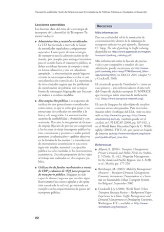 22
Transporte sostenible: Texto de Referencia para Formuladores de Políticas Públicas en Ciudades en Desarrollo
Lecciones aprendidas
Los factores clave del éxito de la estrategia de
transporte de la Autoridad de Transporte Te-
rrestre incluyen:
Administración y control centralizados.
La LTA fue formada a través de la fusión
de autoridades reguladoras antiguamente
separadas. Como parte de una estrategia
de transporte para la administración de de-
manda, por ejemplo, para entregar incentivos
para el cambio hacia el transporte público, se
deben establecer factores de empuje y tiraje
en forma exhaustiva y con un calendario
apropiado. La sincronización puede lograrse
a través de una cooperación estrecha, o con
una planiﬁcación centralizada. La experiencia
de otras ciudades sugiere que los problemas
de coordinación de políticas son la mayor
fuente de estrategias disgregadas que fracasan
en inducir a cambios modales.
Alta aceptación pública. Los esquemas de
tariﬁcación son generalmente considerados
como justos, ya que se cobra por pasar, y las
estructuras de tariﬁcado son sensibles a la
hora y a la congestión. La automatización
aumenta la conﬁabilidad , efectividad y con-
veniencia. Más aún, la integración de factores
de empuje (ﬁjación de precios por congestión)
y los factores de tiraje (transporte público ba-
rato, conveniente y presente en todas partes)
permiten la substitución y cambios efectivos
en la división de los modos. La introducción
de instrumentos económicos en una estra-
tegia más amplia, aumentó la aceptación
pública hacia las medidas de los instrumentos
económicos. Una alta proporción de los viajes
al trabajo son realizados en el transporte pú-
blico.
Utilización de fondos recolectados a través
de ERP y subastas de VQS para proyectos
de transporte público. Singapur ha sido
capaz de obtener ingresos que exceden signi-
ﬁcativamente los costos capitales y de opera-
ción anuales de la red vial, permitiendo así
cumplir con los requerimientos de gastos del
transporte público.
Recursos
Más información
Para un análisis del rol de la restricción de
estacionamientos dentro de la estrategia de
transporte urbano ver, por ejemplo, Hartmutt
H. Topp, The role of parking in traﬃc calming,
disponible en http://www.agenda21.ee/english/
transport/parking_calming.pdf.
Más información sobre la ﬁjación de precios
viales y por congestión y estudios de caso
adicionales puede encontrarse en http://www.
path.berkeley.edu/~leap/TTM/Demand_Man-
age/pricing.html y en OECD, 2001 (chapter 5)
y Cracknell, 2000.
El circuito de peajes de Trondheim’s – como un
caso pionero – está referenciado en el sitio web
del Grupo de ciudades europeas EUROPRICE
que investigan sobre materias de tariﬁcación
vial. (http://www.europrice-network.org).
El caso de Singapur ha sido objeto de estudios
extensos en los años pasados. Para más infor-
mación sobre el enfoque del LTA, visite su sitio
web en http://www.lta.gov.sg y http://www.
onemotoring.com.sg. También puede ver el
análisis en UN ESCAP (2000, pp. 187-192), y
en el World Bank Discusión Paper de C. Willlo-
ughby (2000b), TWU-43, que puede ser bajado
de internet en http://www.worldbank.org/trans-
port/publicat/pub_tran.htm.
Referencias
Allport, R. (1996): Transport Management:
Private Demands and Public Needs, in: Stubbs,
J. / Clarke, G. (ed.), Megacity Management
In the Asian and Paciﬁc Region, Vol. I, ADB
et al., Manila, pp. 177-226
Breithaupt, M. (2002): Mobility Management
Measures – Transport Demand Management,
Economic instruments, Presentation at a Semi-
nar on Sustainable Urban Transport System
for Belgrade, September 2002
Cracknell, J.A. (2000): World Bank Urban
Transport Strategy Review – Background Paper:
Experience in Urban Traﬃc Management and
Demand Management in Developing Countries,
Washington D.C.; available at http://www.
worldbank.org/transport.
 