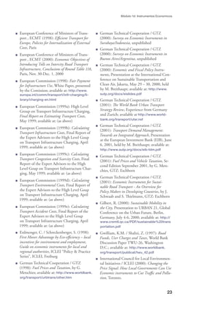 23
Módulo 1d: Instrumentos Economicos
European Conference of Ministers of Trans-
port , ECMT (1998): Eﬃcient Transport for
Europe, Policies for Internalization of External
Costs, Paris
European Conference of Ministers of Trans-
port , ECMT (2000): Economic Objectives of
Introducing Tolls on Intercity Road Transport
Infrastructure, Conclusions of Round Table 118,
Paris, Nov. 30-Dec. 1, 2000
European Commission (1998): Fair Payment
for Infrastructure Use, White Paper, presented
by the Comission; available at: http://www.
europa.int/comm/transport/infr-charging/li-
brary/charging-en.html
European Commission (1999a): High Level
Group on Transport Infrastructure Charging,
Final Report on Estimating Transport Costs,
May 1999; available at: (as above)
European Commission (1999b): Calculating
Transport Infrastructure Costs, Final Report of
the Expert Advisors to the High Level Goup
on Transport Infrastructure Charging, April
1999; available at: (as above)
European Commission (1999c): Calculating
Transport Congestion and Scarcity Costs, Final
Report of the Expert Advisors to the High
Level Goup on Transport Infrastructure Char-
ging, May 1999; available at: (as above)
European Commission (1999d): Calculating
Transport Environmetal Costs, Final Report of
the Expert Advisors to the High Level Goup
on Transport Infrastructure Charging, April
1999; available at: (as above)
European Commission (1999e): Calculating
Transport Accident Costs, Final Report of the
Expert Advisors to the High Level Goup
on Transport Infrastructure Charging, April
1999; available at: (as above)
Erdmenger, C. / Schreckenberger, S. (1998):
First Mover Advantage by Eco-eﬃciency – local
incentives for environment and employment,
Guide on economic instruments for local and
regional authorities, ICLEI “Policy & Practice
Series”, ICLEI, Freiburg
German Technical Cooperation / GTZ
(1998): Fuel Prices and Taxation, by G.
Metschies; available at: http://www.worldbank.
org/transport/urbtrans/other.htm
German Technical Cooperation / GTZ
(2000): Surveys on Economic Instruments in
Surabaya/Indonesia, unpublished
German Technical Cooperation / GTZ
(2000): Surveys on Economic Instruments in
Buenos Aires/Argentina, unpublished
German Technical Cooperation / GTZ
(2000): Economic and Fiscal Policy Instru-
ments, Presentation at the International Con-
ference on Sustainable Transportation and
Clean Air, Jakarta, May 29 – 30, 2000, held
by M. Breithaupt; available at: http://www.
sutp.org/docs/eislides.pdf
German Technical Cooperation / GTZ
(2001): The World Bank Urban Transport
Strategy Review, Experience from Germany
and Zurich; available at http://www.world-
bank.org/transport/utsr.nsf
German Technical Cooperation / GTZ
(2001): Transport Demand Management:
Towards an Integrated Approach, Presentation
at the European Investment Bank (EIB), June
6, 2001, held by M. Breithaupt; available at:
http://www.sutp.org/docs/eib-tdm.pdf
German Technical Cooperation / GTZ
(2001): Fuel Prices and Vehicle Taxation, Se-
cond Edition September 2001, by G. Mets-
chies, GTZ: Eschborn
German Technical Cooperation / GTZ
(2001): Economic Instruments for Sustai-
nable Road Transport - An Overview for
Policy Makers in Developing Countries, by J.
Schwaab and S. Thielmann, GTZ: Eschborn
Gilbert, R. (2000): Sustainable Mobility in
the City, Presentation to URBAN 21, Global
Conference on the Urban Future, Berlin,
Germany, July 4-6, 2000; available at: http://
www.cremtl.qc.ca/PDF/sustainable%20trans
portation.pdf
Gwilliam, K.M. / Shalizi, Z. (1997): Road
Funds, User Charges and Taxes, World Bank
Discussion Paper TWU-26, Washington
D.C.; available at: http://www.worldbank.
org/transport/publicat/twu_42.pdf
International Council for Local Environmen-
tal Initiatives / ICLEI (2000): Changing the
Price Signal: How Local Governments Can Use
Economic instruments to Cut Traﬃc and Pollu-
tion, Toronto.
 