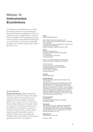 I
Autor:
Manfred Breithaupt (GTZ)
Este módulo proviene principalmente de:
GTZ – Instrumentos Económicos para un Transporte
Vial Sostenible –
una descripción para los creadores de normas en los
países en vías de desarrollo,
por Jan Schwaab y Sascha Thielmann, 2001.
Editor:
Deutsche Gesellschaft für
Technische Zusammenarbeit (GTZ) GmbH
P.O. Box 5180
D - 65726 Eschborn, Alemania
http://www.gtz.de
Division 44, Medio Ambiente e Infraestructura
Proyecto de sector "Transport Policy Advice"
Comisionado por:
Bundesministerium für wirtschaftliche
Zusammenarbeit und Entwicklung (BMZ)
Friedrich-Ebert-Allee 40
D - 53113 Bonn, Alemania
http://www.bmz.de
Gerente:
Manfred Breithaupt
Equipo Editorial:
Manfred Breithaupt, Karl Fjellstrom, Stefan Opitz,
Jan Schwaab
Deseamos agradecer la ayuda brindada por el señor
Karl Fjellstrom en la revisión y crítica de todos los
artículos escritos, en la identiﬁcación de los colabo-
radores y la coordinación con ellos, y por sus aportes
relacionados con todos los aspectos de la confección
del Texto de Referencia, además de su supervisión
editorial y organizacional durante todo el proceso de
desarrollo del Texto de Referencia, desde su concep-
ción inicial hasta el producto ﬁnal.
Foto de portada:
Karl Fjellstrom
Un paso de peaje electrónico en Singapur
Diciembre de 2002.
Traducción:
Esta traducción ha sido realizada por Newtenberg
Publicaciones Digitales, http://www.newtenberg.
com (Santiago, Chile). GTZ no se hace responsable
por esta traducción o por cualquier error, omisión o
pérdida derivados de su uso.
Maquetación:
Klaus Neumann, SDS, GC
Eschborn, 2002
Módulo 1d
Instrumentos
Económicos
Los hallazgos como interpretaciones y conclu-
siones que se expresan en este documento se
basan en información recopilada por GTZ y sus
consultores, socios, y colaboradores, a partir de
fuentes conﬁables. GTZ sin embargo, no garan-
tiza la exactitud o acuciosidad de la información
en este documento y no puede ser responsable
por algún error, omisión o pérdidas que surjan a
partir de su uso.
Acerca del autor
Manfred Breithaupt recibió su Magíster en
Economía en el año 1975. Después de trabajar
como Economista de Transporte para una
compañía consultora alemana en Europa,
África y Asia, se unió a GTZ en el año 1981 y
desde entonces trabaja como Consejero Senior
en Transporte. Su experiencia cubre las áreas
de planiﬁcación de transporte, normativas y
reestructuración del sector, asistencia técnica
especíﬁca modal (incluyendo transporte
urbano), privatización y comercialización.
También trabaja como Profesor Asistente para la
planiﬁcación y normas de transporte.
 