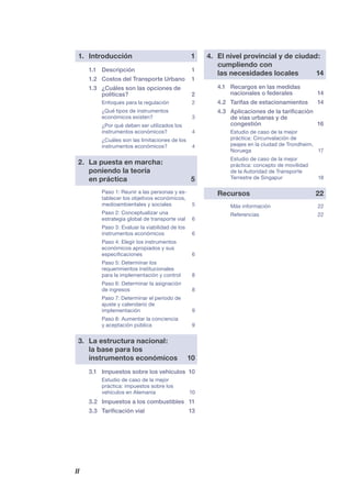 II
1. Introducción 1
1.1 Descripción 1
1.2 Costos del Transporte Urbano 1
1.3 ¿Cuáles son las opciones de
políticas? 2
Enfoques para la regulación 2
¿Qué tipos de instrumentos
económicos existen? 3
¿Por qué deben ser utilizados los
instrumentos económicos? 4
¿Cuáles son las limitaciones de los
instrumentos económicos? 4
2. La puesta en marcha:
poniendo la teoría
en práctica 5
Paso 1: Reunir a las personas y es-
tablecer los objetivos económicos,
medioambientales y sociales 5
Paso 2: Conceptualizar una
estrategia global de transporte vial 6
Paso 3: Evaluar la viabilidad de los
instrumentos económicos 6
Paso 4: Elegir los instrumentos
económicos apropiados y sus
especiﬁcaciones 6
Paso 5: Determinar los
requerimientos institucionales
para la implementación y control 8
Paso 6: Determinar la asignación
de ingresos 8
Paso 7: Determinar el período de
ajuste y calendario de
implementación 9
Paso 8: Aumentar la conciencia
y aceptación pública 9
3. La estructura nacional:
la base para los
instrumentos económicos 10
3.1 Impuestos sobre los vehículos 10
Estudio de caso de la mejor
práctica: impuestos sobre los
vehículos en Alemania 10
3.2 Impuestos a los combustibles 11
3.3 Tariﬁcación vial 13
4. El nivel provincial y de ciudad:
cumpliendo con
las necesidades locales 14
4.1 Recargos en las medidas
nacionales o federales 14
4.2 Tarifas de estacionamientos 14
4.3 Aplicaciones de la tariﬁcación
de vías urbanas y de
congestión 16
Estudio de caso de la mejor
práctica: Circunvalación de
peajes en la ciudad de Trondheim,
Noruega 17
Estudio de caso de la mejor
práctica: concepto de movilidad
de la Autoridad de Transporte
Terrestre de Singapur 18
Recursos 22
Más información 22
Referencias 22
 
