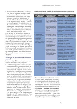 3
Módulo 1d: Instrumentos Economicos
Tabla 2: Un estudio de posibles incentivos e instrumentos económicos.
Jan Schwaab / Sascha Thielmann, 2001.
Tipo de incentivo
o desincentivo
Instrumento econó-
mico posible(s)
Medida(s) económica seleccio-
nada
- Desalentar
la propiedad
de vehículos
motorizados
- impuesto o cargo a
la compra, propie-
dad o desguace de
vehículos
- impuesto anual al vehículo
- impuesto o cargo por registro
- impuesto o cargo por (re) venta
- impuesto o cargo por desguace
- restricción del nú-
mero de vehículos
y / o de nuevos re-
gistros
- esquemas de subastas y pujas
competitivas por las nuevas li-
cencias
- Registro de propiedad de auto-
móviles
- Desalentar el
uso de vehículos
motorizados
- Fomentar el
cambio hacia el
transporte público
o no motorizado
- impuesto o cargo
al uso del vehículo
- impuesto al combustible
- (re) cargo al pagar en la bomba
- impuesto o cargo
al uso vial o de in-
fraestructura
- restricción del ac-
ceso a los centros
urbanos o áreas
especiales
- tarifas de estacionamientos
- peajes en la ciudad
- tariﬁcación vial
- peajes en los puentes
- peajes de cordón
- tariﬁcación por congestión
- subsidios para el
transporte público
y / o transporte
multimodal (subsi-
dios modales)
- tarifas de transporte público
subsidiadas
- subsidios para redes y opera-
ciones de transporte público
- gastos deducibles de impues-
tos en transporte público
- Planes P&R (estacionar y tomar
transporte público)
- Alentar el uso
de tecnología de
bajas emisiones e
innovación
- impuesto o cargo a
la compra, propie-
dad o desguace de
vehículos
- impuesto o cargo
al uso del vehículo
- impuesto o cargo
al uso vial o de in-
fraestructura
- diferenciación de impuestos de
acuerdo a las emisiones
- impuestos al carbón y a la
energía
- tarifas de emisiones
- recargos basado en las emisio-
nes
- subsidios y rebajas en los
impuestos a vehículos y tecno-
logías de bajas emisiones
Instrumentos de información: la informa-
ción sobre los asuntos de transporte puede
servir como una base para decisiones de
transporte más racionales por parte de los
usuarios y proveedores de transporte. La
elección de los modos de transporte, la acep-
tación de las medidas de políticas y el uso de
los vehículos pueden ser mejorados a través
de la persuasión moral y la educación relativa
al transporte. Los instrumentos de informa-
ción incluyen campañas de hacer conciencia
pública, de información pública y el monito-
reo de la aceptación entre la gente.
Cada vez más, los Formuladores de Políticas
Públicas están suplementando ampliamente los
instrumentos reguladores utilizados con acuer-
dos de cooperación e instrumentos económicos;
éstos les permiten más ﬂexibilidad en la persecu-
ción de una sustentabilidad y son más eﬁcientes.
En particular, los instrumentos de precio di-
recto, como los impuestos y cobros, han llegado
a ser el mayor foco de las políticas. Sin embargo,
los instrumentos de cantidad, como las subastas,
están siendo aplicados también, siendo los casos
del sistema de cupos de vehículos en Singapur,
y la subasta de licencias para nuevos autos, en
Shanghai.
¿Qué tipos de instrumentos económicos
existen?
Existen tres tipos básicos de instrumentos eco-
nómicos en las políticas de transporte:
Los impuestos y cobros debieran ser usados
como un medio para reducir la demanda de
transporte en general, desalentar el uso de
ciertos modos de transporte, o ciertas tecno-
logías de éste. Los cobros están normalmente
enlazados de manera directa con la provisión
pública de servicios (tales como el cobro por
uso de las calles, tarifas de estacionamientos,
etc.), mientras que los impuestos no tienen
este vínculo directo con ningún servicio en
particular. Más bien, ellos son vistos como
fuentes especíﬁcas para el presupuesto ge-
neral. En muchos países, los cobros, tarifas,
recargos y otros, pueden ser exigidos por los
gobiernos de las ciudades, mientras que los
impuestos y los impuestos internos sólo pue-
den ser aplicados por el gobierno nacional.
Este es, por ejemplo, el caso en Indonesia, in-
cluso después de la implementación en el año
2001 de una exhaustiva autonomía ﬁscal del
gobierno de la ciudad.
Los subsidios apuntan a disminuir el costo
de ciertos modos de transporte, tales como
el transporte público. Es decir, incentivos ﬁ-
nancieros alientan al cambio hacia modos de
transporte más favorables, tales como el trans-
porte público, caminar y andar en bicicleta.
Las subastas y esquemas de licitación son
utilizadas para poner el precio al transporte
en un régimen que restringe cuantitativa-
mente el acceso al transporte. Cuando el nú-
mero de automóviles es restringido, las subas-
tas pueden asignar licencias o certiﬁcados a
 