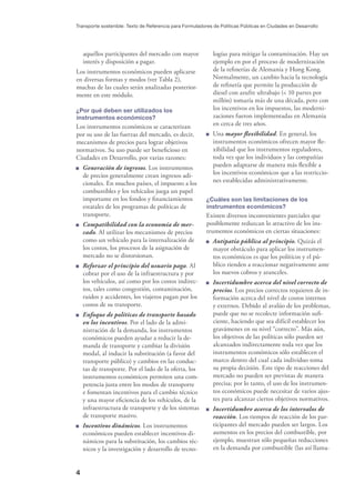 4
Transporte sostenible: Texto de Referencia para Formuladores de Políticas Públicas en Ciudades en Desarrollo
aquellos participantes del mercado con mayor
interés y disposición a pagar.
Los instrumentos económicos pueden aplicarse
en diversas formas y modos (ver Tabla 2),
muchas de las cuales serán analizadas posterior-
mente en este módulo.
¿Por qué deben ser utilizados los
instrumentos económicos?
Los instrumentos económicos se caracterizan
por su uso de las fuerzas del mercado, es decir,
mecanismos de precios para lograr objetivos
normativos. Su uso puede ser beneﬁcioso en
Ciudades en Desarrollo, por varias razones:
Generación de ingresos. Los instrumentos
de precios generalmente crean ingresos adi-
cionales. En muchos países, el impuesto a los
combustibles y los vehículos juega un papel
importante en los fondos y ﬁnanciamientos
estatales de los programas de políticas de
transporte.
Compatibilidad con la economía de mer-
cado. Al utilizar los mecanismos de precios
como un vehículo para la internalización de
los costos, los procesos de la asignación de
mercado no se distorsionan.
Reforzar el principio del usuario paga. Al
cobrar por el uso de la infraestructura y por
los vehículos, así como por los costos indirec-
tos, tales como congestión, contaminación,
ruidos y accidentes, los viajeros pagan por los
costos de su transporte.
Enfoque de políticas de transporte basado
en los incentivos. Por el lado de la admi-
nistración de la demanda, los instrumentos
económicos pueden ayudar a reducir la de-
manda de transporte y cambiar la división
modal, al inducir la substitución (a favor del
transporte público) y cambios en las conduc-
tas de transporte. Por el lado de la oferta, los
instrumentos económicos permiten una com-
petencia justa entre los modos de transporte
e fomentan incentivos para el cambio técnico
y una mayor eﬁciencia de los vehículos, de la
infraestructura de transporte y de los sistemas
de transporte masivo.
Incentivos dinámicos. Los instrumentos
económicos pueden establecer incentivos di-
námicos para la substitución, los cambios téc-
nicos y la investigación y desarrollo de tecno-
logías para mitigar la contaminación. Hay un
ejemplo en por el proceso de modernización
de la reﬁnerías de Alemania y Hong Kong.
Normalmente, un cambio hacia la tecnología
de reﬁnería que permite la producción de
diesel con azufre ultrabajo (< 10 partes por
millón) tomaría más de una década, pero con
los incentivos en los impuestos, las moderni-
zaciones fueron implementadas en Alemania
en cerca de tres años.
Una mayor ﬂexibilidad. En general, los
instrumentos económicos ofrecen mayor ﬂe-
xibilidad que los instrumentos reguladores,
toda vez que los individuos y las compañías
pueden adaptarse de manera más ﬂexible a
los incentivos económicos que a las restriccio-
nes establecidas administrativamente.
¿Cuáles son las limitaciones de los
instrumentos económicos?
Existen diversos inconvenientes parciales que
posiblemente reduzcan lo atractivo de los ins-
trumentos económicos en ciertas situaciones:
Antipatía pública al principio. Quizás el
mayor obstáculo para aplicar los instrumen-
tos económicos es que los políticos y el pú-
blico tienden a reaccionar negativamente ante
los nuevos cobros y aranceles.
Incertidumbre acerca del nivel correcto de
precios. Los precios correctos requieren de in-
formación acerca del nivel de costos internos
y externos. Debido al avalúo de los problemas,
puede que no se recolecte información suﬁ-
ciente, haciendo que sea difícil establecer los
gravámenes en su nivel “correcto”. Más aún,
los objetivos de las políticas sólo pueden ser
alcanzados indirectamente toda vez que los
instrumentos económicos sólo establecen el
marco dentro del cual cada individuo toma
su propia decisión. Este tipo de reacciones del
mercado no pueden ser previstas de manera
precisa; por lo tanto, el uso de los instrumen-
tos económicos puede necesitar de varios ajus-
tes para alcanzar ciertos objetivos normativos.
Incertidumbre acerca de los intervalos de
reacción. Los tiempos de reacción de los par-
ticipantes del mercado pueden ser largos. Los
aumentos en los precios del combustible, por
ejemplo, muestran sólo pequeñas reducciones
en la demanda por combustible (las así llama-
 