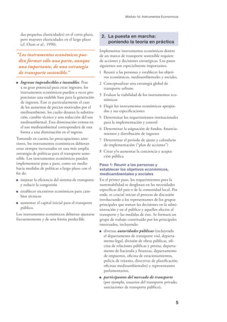 5
Módulo 1d: Instrumentos Economicos
das pequeñas elasticidades) en el corto plazo,
pero mayores elasticidades en el largo plazo
(cf. Oum et al., 1990).
“Los instrumentos económicos pue-
den formar sólo una parte, aunque
una importante, de una estrategia
de transporte sostenible.”
Ingresos impredecibles e inestables. Pese
a su gran potencial para crear ingresos, los
instrumentos económicos pueden a veces pro-
porcionar una endeble base para la generación
de ingresos. Este es particularmente el caso
de los aumentos de precios motivados por el
medioambiente, los cuales desatan la substitu-
ción, cambio técnico y una reducción del uso
medioambiental. Esta disminución exitosa en
el uso medioambiental corresponderá de esta
forma a una disminución en el ingreso.
Tomando en cuenta las preocupaciones ante-
riores, los instrumentos económicos debieran
estar siempre incrustados en una más amplia
estrategia de políticas para el transporte soste-
nible. Los instrumentos económicos pueden
implementarse paso a paso, como un medio
hacia medidas de políticas a largo plazo con el
ﬁn de:
mejorar la eﬁciencia del sistema de transporte
y reducir la congestión
establecer incentivos económicos para cam-
bios técnicos
aumentar el capital inicial para el transporte
público.
Los instrumentos económicos debieran ajustarse
frecuentemente y de una forma predecible.
2. La puesta en marcha:
poniendo la teoría en práctica
Implementar instrumentos económicos dentro
de un marco de transporte sostenible requiere
de acciones y decisiones estratégicas. Los pasos
siguientes son especialmente importantes.
1 Reunir a las personas y establecer los objeti-
vos económicos, medioambientales y sociales.
2 Conceptualizar una estrategia global de
transporte urbano
3 Evaluar la viabilidad de los instrumentos eco-
nómicos
4 Elegir los instrumentos económicos apropia-
dos y sus especiﬁcaciones
5 Determinar los requerimientos institucionales
para la implementación y control
6 Determinar la asignación de fondos, ﬁnancia-
mientos y distribución de ingresos
7 Determinar el período de ajuste y calendario
de implementación (“plan de acciones”)
8 Crear y/o aumentar la conciencia y acepta-
ción pública
Paso 1: Reunir a las personas y
establecer los objetivos económicos,
medioambientales y sociales
En el primer paso, los requerimientos para la
sustentabilidad se desglosan en las necesidades
especíﬁcas del país o de la comunidad local. Por
ende, es crucial iniciar el proceso de discusión
involucrando a los representantes de los grupos
principales que toman las decisiones en la admi-
nistración y en el público y aquellos afectos al
transporte y las medidas de éste. Se formará un
grupo de trabajo constituido por los principales
interesados, incluyendo:
diversas autoridades públicas (incluyendo
el departamento de transporte vial, departa-
mento legal, división de obras públicas, oﬁ-
cina de relaciones públicas y prensa, departa-
mento de hacienda y ﬁnanzas, departamento
de impuestos, oﬁcina de estacionamientos,
policía de tránsito, directivas de planiﬁcación,
oﬁcinas medioambientales) y representantes
parlamentarios,
participantes del mercado de transporte
(por ejemplo, usuarios del transporte privado,
asociaciones de transporte público),
 