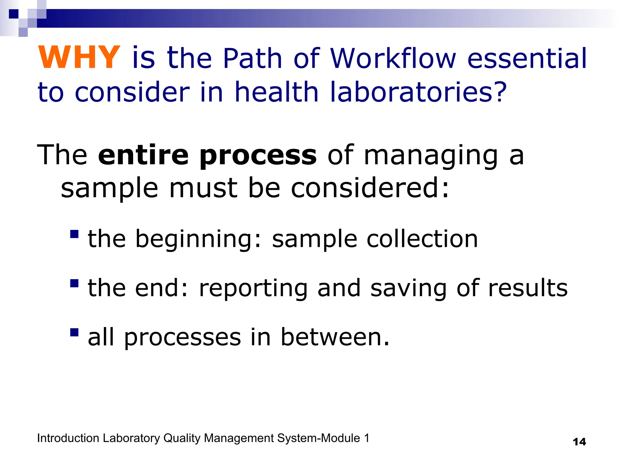 Introduction Laboratory Quality Management System-Module 1 14
WHY is the Path of Workflow essential
to consider in health laboratories?
The entire process of managing a
sample must be considered:
 the beginning: sample collection
 the end: reporting and saving of results
 all processes in between.
 