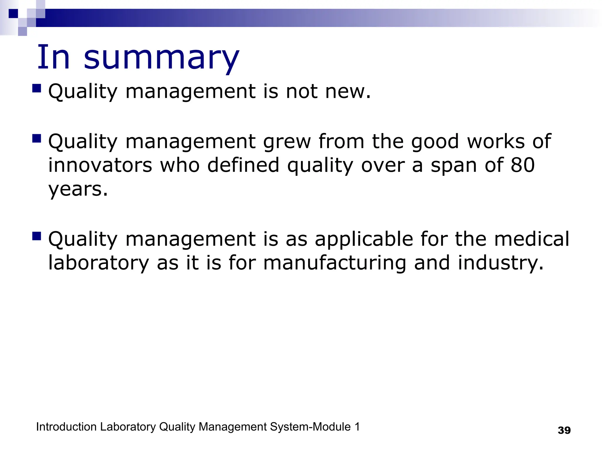 Introduction Laboratory Quality Management System-Module 1 39
In summary
 Quality management is not new.
 Quality management grew from the good works of
innovators who defined quality over a span of 80
years.
 Quality management is as applicable for the medical
laboratory as it is for manufacturing and industry.
 