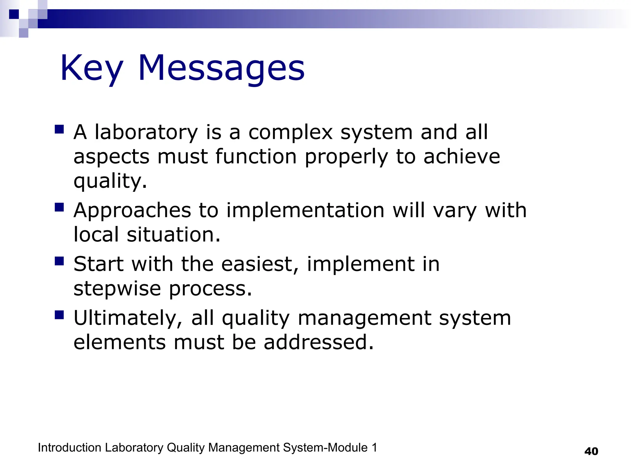 Introduction Laboratory Quality Management System-Module 1 40
 A laboratory is a complex system and all
aspects must function properly to achieve
quality.
 Approaches to implementation will vary with
local situation.
 Start with the easiest, implement in
stepwise process.
 Ultimately, all quality management system
elements must be addressed.
Key Messages
 