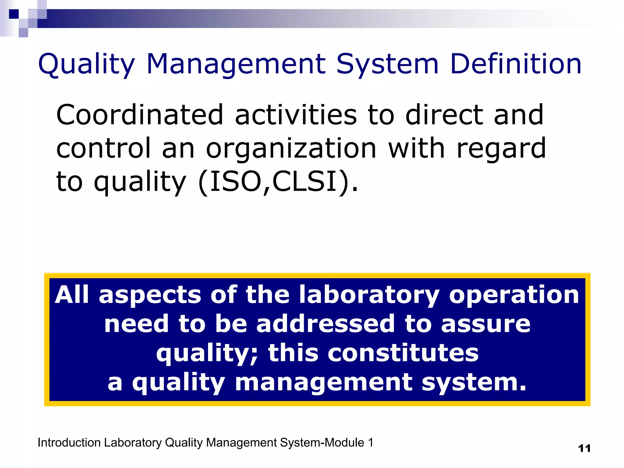 Introduction Laboratory Quality Management System-Module 1 11
Quality Management System Definition
Coordinated activities to direct and
control an organization with regard
to quality (ISO,CLSI).
All aspects of the laboratory operation
need to be addressed to assure
quality; this constitutes
a quality management system.
 