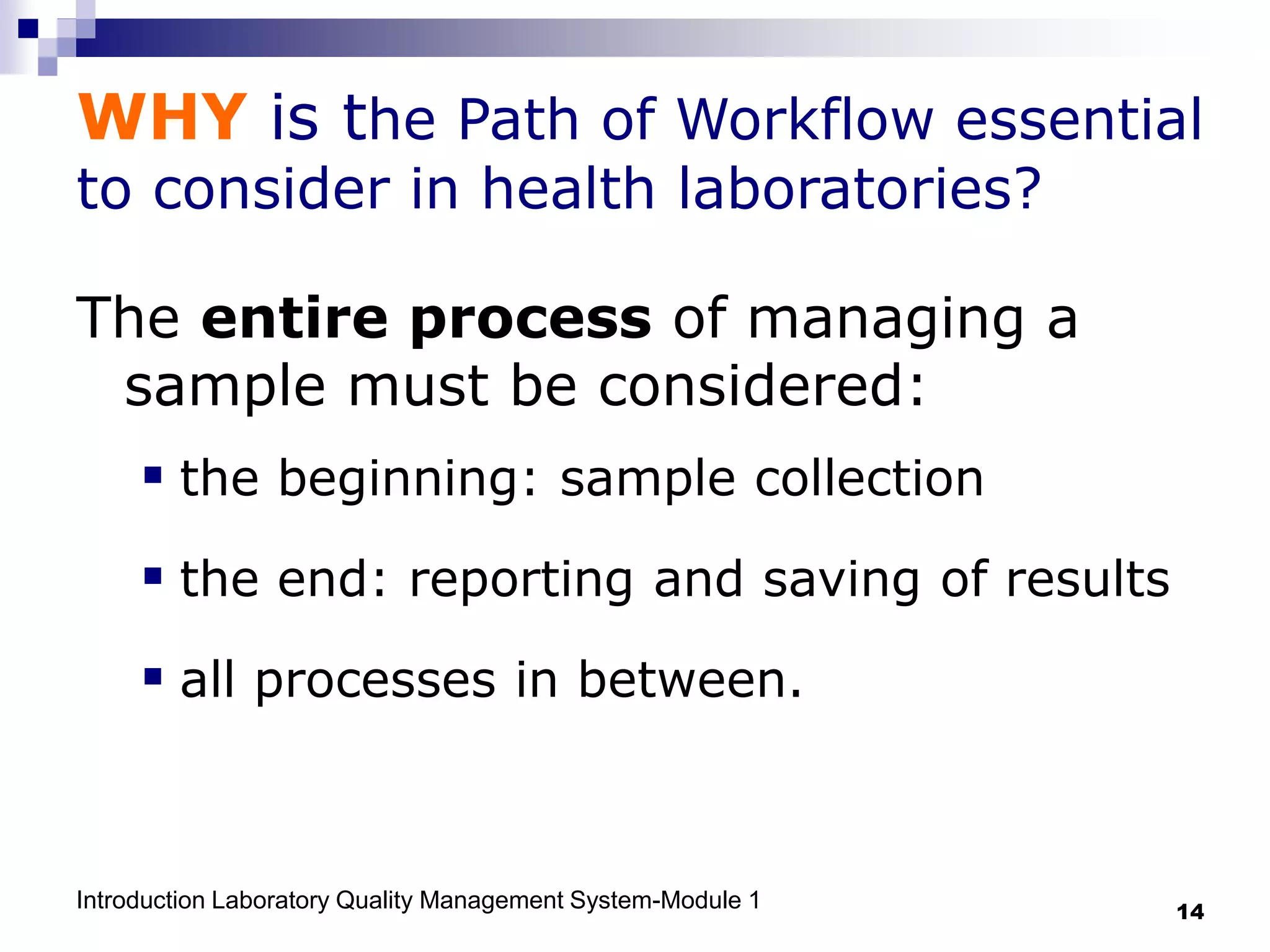 Introduction Laboratory Quality Management System-Module 1 14
WHY is the Path of Workflow essential
to consider in health laboratories?
The entire process of managing a
sample must be considered:
 the beginning: sample collection
 the end: reporting and saving of results
 all processes in between.
 