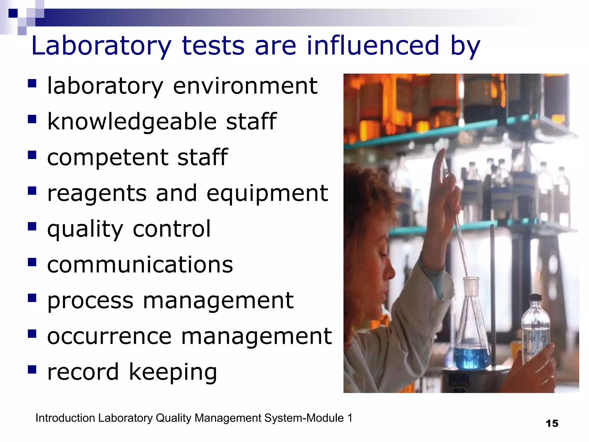 Introduction Laboratory Quality Management System-Module 1 15
Laboratory tests are influenced by
 laboratory environment
 knowledgeable staff
 competent staff
 reagents and equipment
 quality control
 communications
 process management
 occurrence management
 record keeping
 