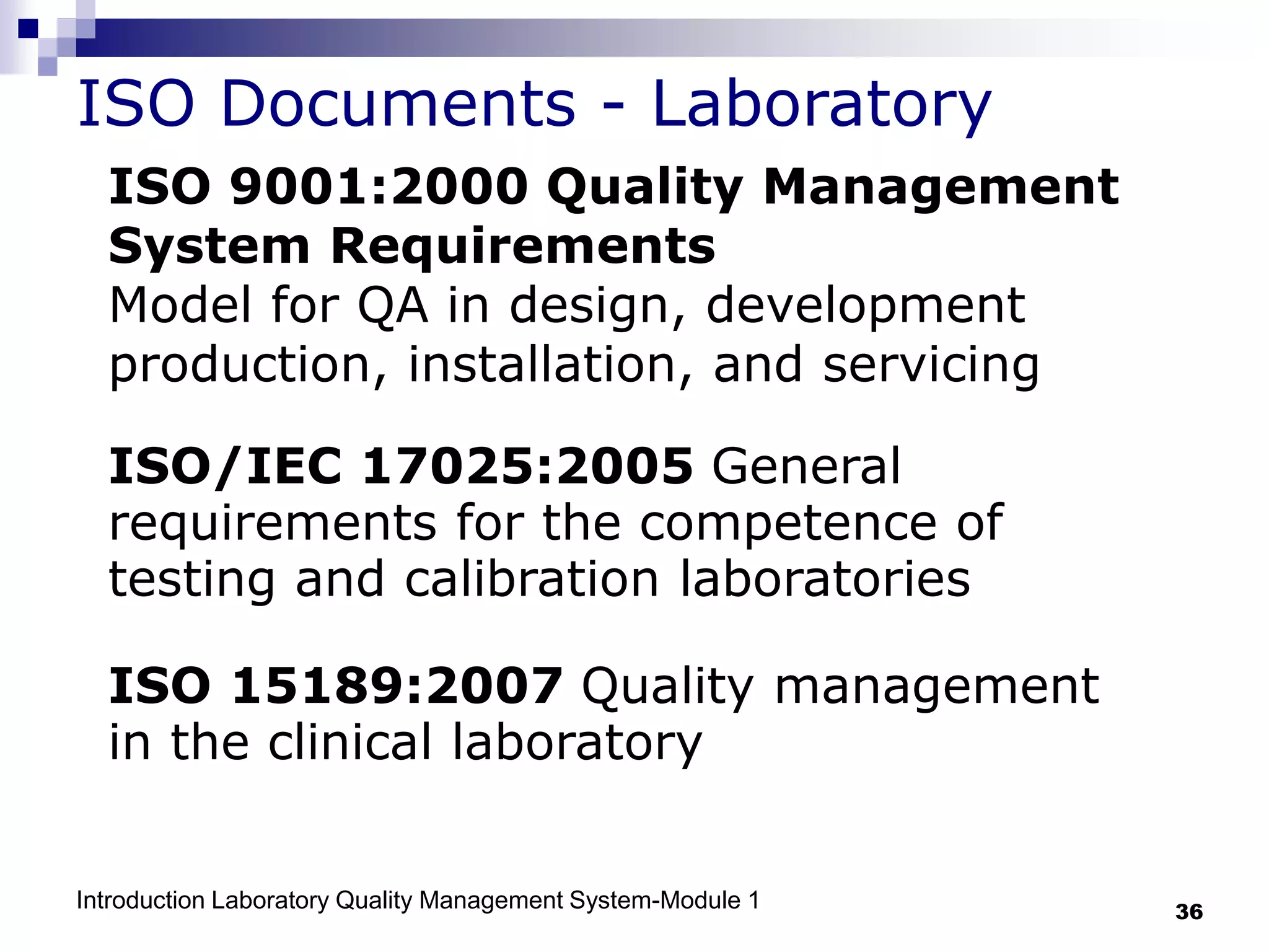 Introduction Laboratory Quality Management System-Module 1 36
ISO Documents - Laboratory
ISO 9001:2000 Quality Management
System Requirements
Model for QA in design, development
production, installation, and servicing
ISO/IEC 17025:2005 General
requirements for the competence of
testing and calibration laboratories
ISO 15189:2007 Quality management
in the clinical laboratory
 