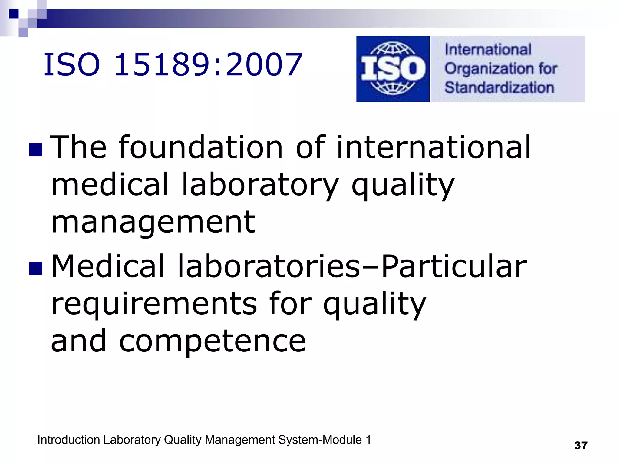Introduction Laboratory Quality Management System-Module 1 37
ISO 15189:2007
 The foundation of international
medical laboratory quality
management
 Medical laboratories–Particular
requirements for quality
and competence
 