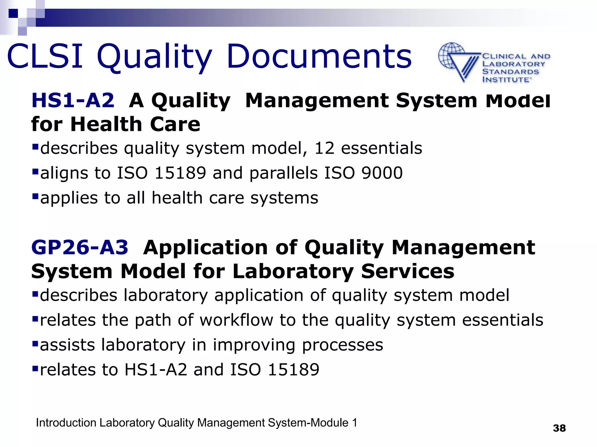 Introduction Laboratory Quality Management System-Module 1 38
CLSI Quality Documents
HS1-A2 A Quality Management System Model
for Health Care
describes quality system model, 12 essentials
aligns to ISO 15189 and parallels ISO 9000
applies to all health care systems
GP26-A3 Application of Quality Management
System Model for Laboratory Services
describes laboratory application of quality system model
relates the path of workflow to the quality system essentials
assists laboratory in improving processes
relates to HS1-A2 and ISO 15189
 