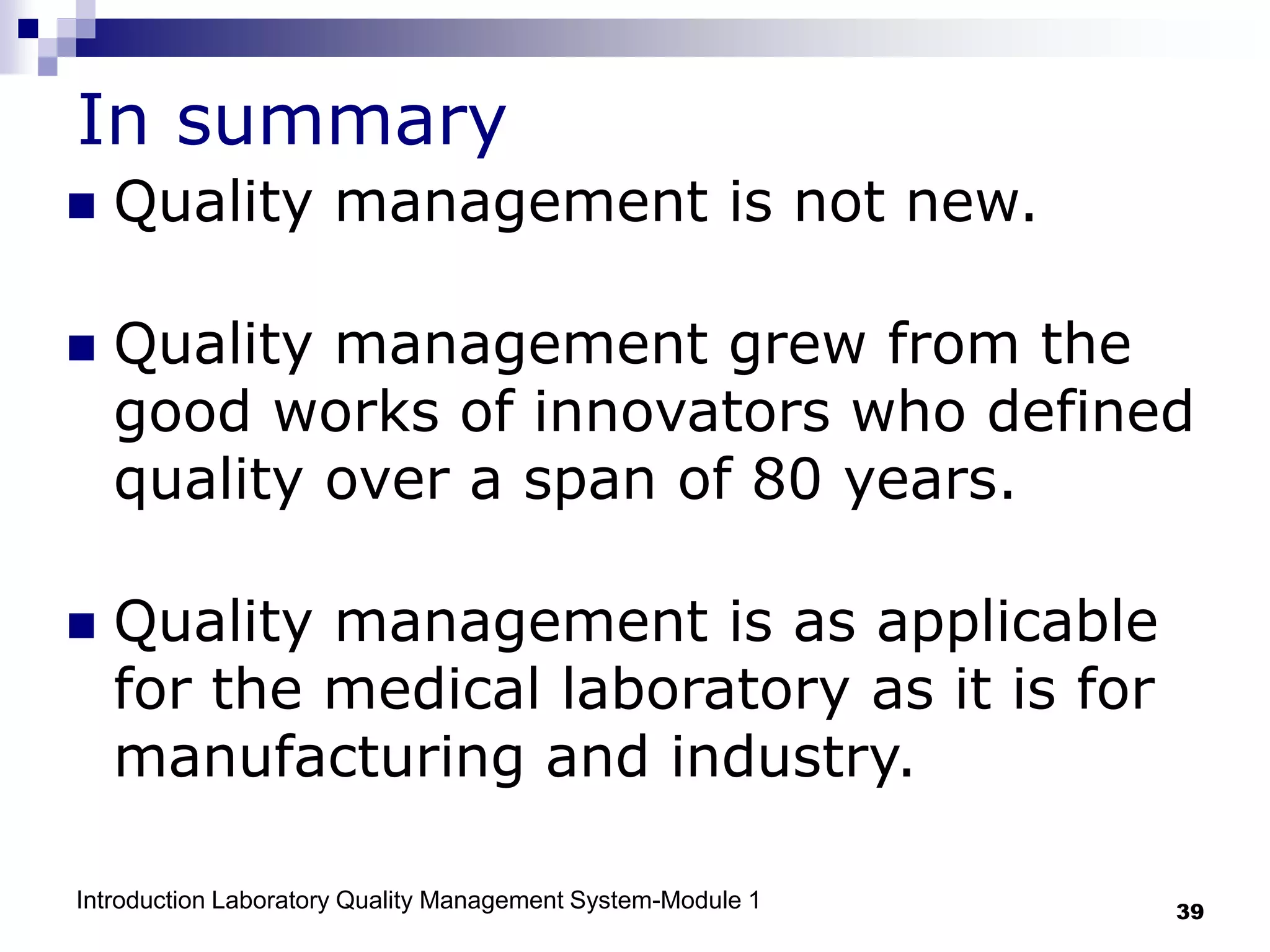 Introduction Laboratory Quality Management System-Module 1 39
In summary
 Quality management is not new.
 Quality management grew from the
good works of innovators who defined
quality over a span of 80 years.
 Quality management is as applicable
for the medical laboratory as it is for
manufacturing and industry.
 