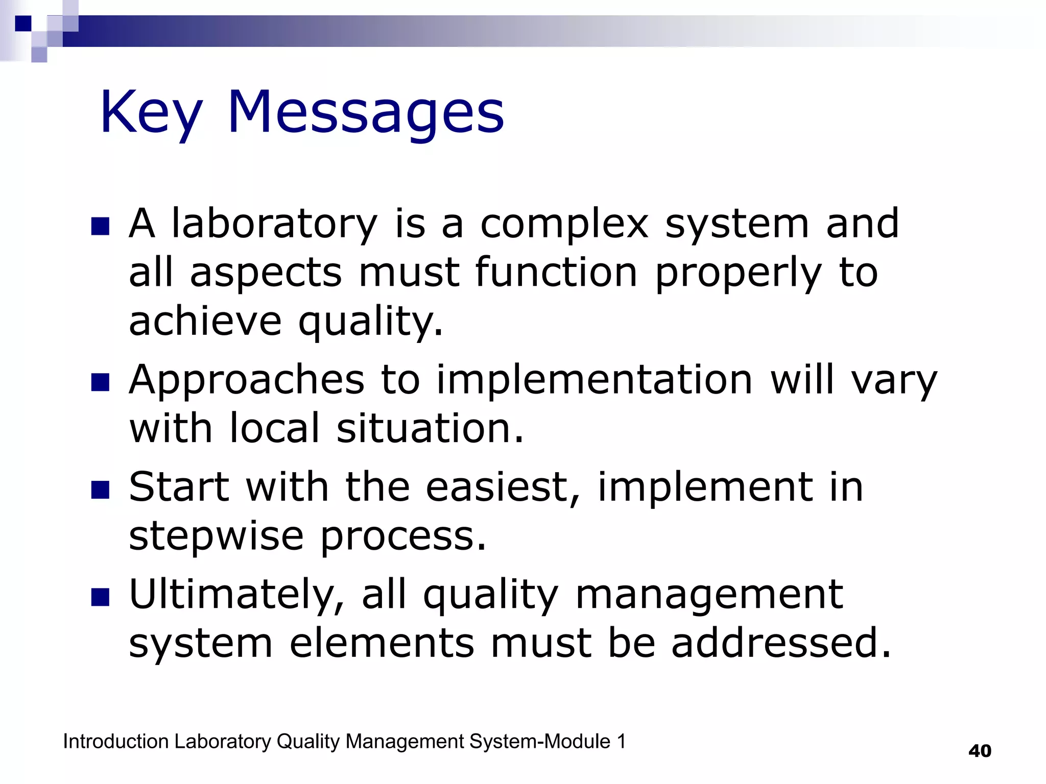 Introduction Laboratory Quality Management System-Module 1 40
 A laboratory is a complex system and
all aspects must function properly to
achieve quality.
 Approaches to implementation will vary
with local situation.
 Start with the easiest, implement in
stepwise process.
 Ultimately, all quality management
system elements must be addressed.
Key Messages
 