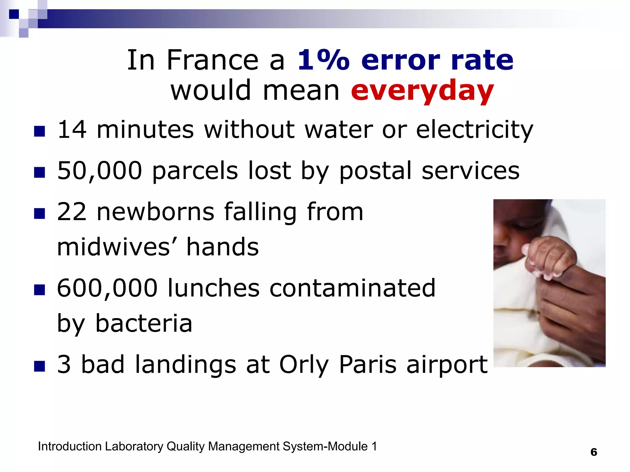 Introduction Laboratory Quality Management System-Module 1 6
In France a 1% error rate
would mean everyday
 14 minutes without water or electricity
 50,000 parcels lost by postal services
 22 newborns falling from
midwives’ hands
 600,000 lunches contaminated
by bacteria
 3 bad landings at Orly Paris airport
 