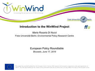 This project has received funding from the European Union’s Horizon 2020 research and innovation programme under grant agreement no
764717. The sole responsibility for the content of this presentation lies with its author and in no way reflects the views of the European Union.
Introduction to the WinWind Project
Maria Rosaria Di Nucci
Freie Universität Berlin, Environmental Policy Research Centre
European Policy Roundtable
Brussels, June 17, 2019
 