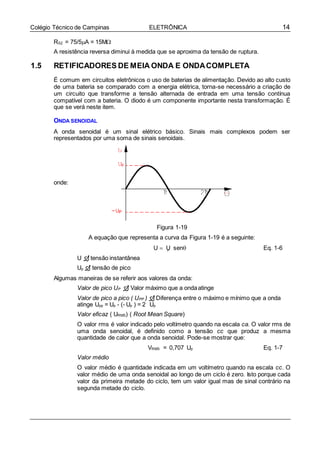 14Colégio Técnico de Campinas ELETRÔNICA
P

RS2 = 75/5A = 15M
A resistência reversa diminui à medida que se aproxima da tensão de ruptura.
1.5 RETIFICADORES DE MEIA ONDA E ONDACOMPLETA
É comum em circuitos eletrônicos o uso de baterias de alimentação. Devido ao alto custo
de uma bateria se comparado com a energia elétrica, torna-se necessário a criação de
um circuito que transforme a tensão alternada de entrada em uma tensão contínua
compatível com a bateria. O diodo é um componente importante nesta transformação. É
que se verá neste item.
ONDA SENOIDAL
A onda senoidal é um sinal elétrico básico. Sinais mais complexos podem ser
representados por uma soma de sinais senoidais.
onde:
Figura 1-19
A equação que representa a curva da Figura 1-19 é a seguinte:
U  U sen Eq. 1-6
U  tensão instantânea
Up  tensão de pico
Algumas maneiras de se referir aos valores da onda:
Valor de pico UP  Valor máximo que a ondaatinge
Valor de pico a pico ( UPP )  Diferença entre o máximo e mínimo que a onda
atinge Upp = Up - (- Up ) = 2 Up
Valor eficaz ( URMS) ( Root Mean Square)
O valor rms é valor indicado pelo voltímetro quando na escala ca. O valor rms de
uma onda senoidal, é definido como a tensão cc que produz a mesma
quantidade de calor que a onda senoidal. Pode-se mostrar que:
VRMS = 0,707 Up Eq. 1-7
Valor médio
O valor médio é quantidade indicada em um voltímetro quando na escala cc. O
valor médio de uma onda senoidal ao longo de um ciclo é zero. Isto porque cada
valor da primeira metade do ciclo, tem um valor igual mas de sinal contrário na
segunda metade do ciclo.
 