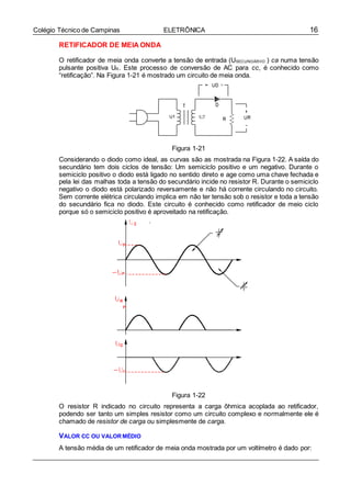 16Colégio Técnico de Campinas ELETRÔNICA
RETIFICADOR DE MEIA ONDA
O retificador de meia onda converte a tensão de entrada (USECUNDÁRIIO ) ca numa tensão
pulsante positiva UR. Este processo de conversão de AC para cc, é conhecido como
“retificação”. Na Figura 1-21 é mostrado um circuito de meia onda.
Figura 1-21
Considerando o diodo como ideal, as curvas são as mostrada na Figura 1-22. A saída do
secundário tem dois ciclos de tensão: Um semiciclo positivo e um negativo. Durante o
semiciclo positivo o diodo está ligado no sentido direto e age como uma chave fechada e
pela lei das malhas toda a tensão do secundário incide no resistor R. Durante o semiciclo
negativo o diodo está polarizado reversamente e não há corrente circulando no circuito.
Sem corrente elétrica circulando implica em não ter tensão sob o resistor e toda a tensão
do secundário fica no diodo. Este circuito é conhecido como retificador de meio ciclo
porque só o semiciclo positivo é aproveitado na retificação.
Figura 1-22
O resistor R indicado no circuito representa a carga ôhmica acoplada ao retificador,
podendo ser tanto um simples resistor como um circuito complexo e normalmente ele é
chamado de resistor de carga ou simplesmente de carga.
VALOR CC OU VALORMÉDIO
A tensão média de um retificador de meia onda mostrada por um voltímetro é dado por:
 