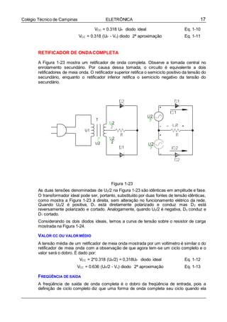 17Colégio Técnico de Campinas ELETRÔNICA
VCC = 0.318 UP diodo ideal Eq. 1-10
VCC = 0.318 (UP - V) diodo 2ª aproximação Eq. 1-11
RETIFICADOR DE ONDACOMPLETA
A Figura 1-23 mostra um retificador de onda completa. Observe a tomada central no
enrolamento secundário. Por causa dessa tomada, o circuito é equivalente a dois
retificadores de meia onda. O retificador superior retifica o semiciclo positivo da tensão do
secundário, enquanto o retificador inferior retifica o semiciclo negativo da tensão do
secundário.
Figura 1-23
As duas tensões denominadas de U2/2 na Figura 1-23 são idênticas em amplitude e fase.
O transformador ideal pode ser, portanto, substituído por duas fontes de tensão idênticas,
como mostra a Figura 1-23 à direita, sem alteração no funcionamento elétrico da rede.
Quando U2/2 é positiva, D1 está diretamente polarizado e conduz mas D2 está
reversamente polarizado e cortado. Analogamente, quando U2/2 é negativa, D2 conduz e
D1 cortado.
Considerando os dois diodos ideais, temos a curva de tensão sobre o resistor de carga
mostrada na Figura 1-24.
VALOR CC OU VALORMÉDIO
A tensão média de um retificador de meia onda mostrada por um voltímetro é similar o do
retificador de meia onda com a observação de que agora tem-se um ciclo completo e o
valor será o dobro. É dado por:
VCC = 2*0.318 (UP/2) = 0,318UP diodo ideal Eq. 1-12
VCC = 0.636 (UP/2 - V) diodo 2ª aproximação Eq. 1-13
FREQÜÊNCIA DE SAÍDA
A freqüência de saída de onda completa é o dobro da freqüência de entrada, pois a
definição de ciclo completo diz que uma forma de onda completa seu ciclo quando ela
 
