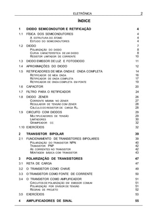 ELETRÔNICA 2
ÍNDICE
1 DIODO SEMICONDUTOR E RETIFICAÇÃO 4
1.1 FÍSICA DOS SEMICONDUTORES 4
A ESTRUTURA DO ÁTOMO 4
ESTUDO DO SEMICONDUTORES 4
1.2 DIODO 7
POLARIZAÇÃO DO DIODO 8
CURVA CARACTERÍSTICA DE UM DIODO 8
RESISTOR LIMITADOR DE CORRENTE 10
1.3 DIODO EMISSOR DE LUZ E FOTODIODO 11
1.4 APROXIMAÇÕES DO DIODO 12
1.5 RETIFICADORES DE MEIA ONDA E ONDA COMPLETA 14
RETIFICADOR DE MEIA ONDA 16
RETIFICADOR DE ONDA COMPLETA 17
RETIFICADOR DE ONDA COMPLETA EM PONTE 19
1.6 CAPACITOR 20
1.7 FILTRO PARA O RETIFICADOR 24
1.8 DIODO ZENER 26
CORRENTE MÁXIMA NO ZENER 27
REGULADOR DE TENSÃO COM ZENER 28
CÁLCULO DO RESISTOR DE CARGA RS. 28
1.9 CIRCUITO COM DIODOS 29
MULTIPLICADORES DE TENSÃO 29
LIMITADORES 30
GRAMPEADOR CC 32
1.10 EXERCÍCIOS 32
2 TRANSISTOR BIPOLAR 39
2.1 FUNCIONAMENTO DE TRANSISTORES BIPOLARES 39
POLARIZAÇÃO DO TRANSISTOR NPN 40
TRANSISTOR PNP 42
AS CORRENTES NO TRANSISTOR 42
MONTAGEM BÁSICA COM TRANSISTOR 43
3 POLARIZAÇÃO DE TRANSISTORES 47
3.1 RETA DE CARGA 47
3.2 O TRANSISTOR COMO CHAVE 49
3.3 O TRANSISTOR COMO FONTE DE CORRENTE 50
3.4 O TRANSISTOR COMO AMPLIFICADOR 51
CIRCUITOS DE POLARIZAÇÃO EM EMISSOR COMUM 51
POLARIZAÇÃO POR DIVISOR DE TENSÃO 51
REGRAS DE PROJETO 52
3.5 EXERCÍCIOS 53
4 AMPLIFICADORES DE SINAL 55
 