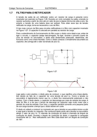 24Colégio Técnico de Campinas ELETRÔNICA
1.7 FILTRO PARA O RETIFICADOR
A tensão de saída de um retificador sobre um resistor de carga é pulsante como
mostrador por exemplo na Figura 1-26. Durante um ciclo completo na saída, a tensão no
resistor aumenta a partir de zero até um valor de pico e depois diminui de volta a zero. No
entanto a tensão de uma bateria deve ser estável. Para obter esse tipo de tensão
retificada na carga, torna-se necessário o uso de filtro.
O tipo mais comum de filtro para circuitos retificadores é o filtro com capacitor mostrado
na Figura 1-27. O capacitor é colocado em paralelo ao resistor de carga.
Para o entendimento do funcionamento do filtro supor o diodo como ideal e que, antes de
ligar o circuito, o capacitor esteja descarregado. Ao ligar, durante o primeiro quarto de
ciclo da tensão no secundário, o diodo está diretamente polarizado. Idealmente, ele
funciona como uma chave fechada. Como o diodo conecta o enrolamento secundário ao
capacitor, ele carrega até o valor da tensão de pico UP.
Figura 1-27
Figura 1-28
Logo após o pico positivo, o diodo pára de conduzir, o que significa uma chave aberta.
Isto devido ao fato de o capacitor ter uma tensão de pico UP. Como a tensão no
secundário é ligeiramente menor que UP, o diodo fica reversamente polarizado e não
conduz. Com o diodo aberto, o capacitor se descarrega por meio do resistor de carga. A
idéia do filtro é a de que o tempo de descarga do capacitor seja muito maior que o
período do sinal de entrada. Com isso, o capacitor perderá somente uma pequena parte
de sua carga durante o tempo que o diodo estiver em corte.
O diodo só voltará a conduzir no momento em que a tensão no secundário iniciar a subir
e seja igual a tensão no capacitor. Ele conduzirá deste ponto até a tensão no secundário
atingir o valor de pico UP. O intervalo de condução do diodo é chamado de ângulo de
condução do diodo. Durante o ângulo de condução do diodo, o capacitor é carregado
novamente até UP . Nos retificadores sem filtro cada diodo tem um ângulo de condução
de 180°.
 
