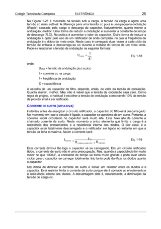 25Colégio Técnico de Campinas ELETRÔNICA
Na Figura 1-28 é mostrada na tensão sob a carga. A tensão na carga é agora uma
tensão cc mais estável. A diferença para uma tensão cc pura é uma pequena ondulação
(Ripple) causada pela carga e descarga do capacitor. Naturalmente, quanto menor a
ondulação, melhor. Uma forma de reduzir a ondulação é aumentar a constante de tempo
de descarga (R.C). Na prática é aumentar o valor do capacitor. Outra forma de reduzir a
ondulação é optar pelo uso de um retificador de onda completa, no qual a freqüência de
ondulação é o dobro do meia onda. Neste caso é carregado duas vezes a cada ciclo da
tensão de entrada e descarrega-se só durante a metade do tempo de um meia onda.
Pode-se relacionar a tensão de ondulação na seguinte fórmula:
onde:
I
UOND 
fC
Eq. 1-18
UOND = tensão de ondulação pico a pico
I = corrente cc na carga
f = freqüência de ondulação
C = capacitância
A escolha de um capacitor de filtro, depende, então, do valor da tensão de ondulação.
Quanto menor, melhor. Mas não é viável que a tensão de ondulação seja zero. Como
regra de projeto, o habitual é escolher a tensão de ondulação como sendo 10% da tensão
de pico do sinal a ser retificado.
CORRENTE DE SURTO (IMPULSIVA)
Instantes antes de energizar o circuito retificador, o capacitor do filtro está descarregado.
No momento em que o circuito é ligado, o capacitor se aproxima de um curto. Portanto, a
corrente inicial circulando no capacitor será muito alta. Este fluxo alto de corrente é
chamado corrente de surto. Neste momento o único elemento que limita a carga é a
resistência dos enrolamentos e a resistência interna dos diodos. O pior caso, é o
capacitor estar totalmente descarregado e o retificador ser ligado no instante em que a
tensão da linha é máxima. Assim a corrente será:
ISURTO 
UP
RENROLAMENTO  RDIODO
Eq. 1-19
Esta corrente diminui tão logo o capacitor vá se carregando. Em um circuito retificador
típico, a corrente de surto não é uma preocupação. Mas, quando a capacitância for muito
maior do que 1000uF, a constante de tempo se torna muito grande e pode levar vários
ciclos para o capacitor se carregar totalmente. Isto tanto pode danificar os diodos quanto
o capacitor.
Um modo de diminuir a corrente de surto é incluir um resistor entre os diodos e o
capacitor. Este resistor limita a corrente de surto porque ele é somado ao enrolamento e
à resistência interna dos diodos. A desvantagem dele é, naturalmente, a diminuição da
tensão de carga cc.
 
