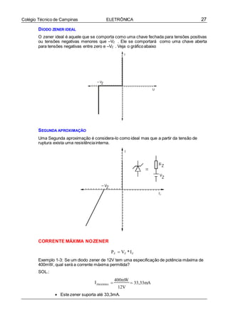 27Colégio Técnico de Campinas ELETRÔNICA
DIODO ZENER IDEAL
O zener ideal é aquele que se comporta como uma chave fechada para tensões positivas
ou tensões negativas menores que –VZ . Ele se comportará como uma chave aberta
para tensões negativas entre zero e –VZ . Veja o gráficoabaixo
SEGUNDA APROXIMAÇÃO
Uma Segunda aproximação é considera-lo como ideal mas que a partir da tensão de
ruptura exista uma resistênciainterna.
CORRENTE MÁXIMA NOZENER
PZ  VZ *IZ
Exemplo 1-3: Se um diodo zener de 12V tem uma especificação de potência máxima de
400mW, qual será a corrente máxima permitida?
SOL.:
IZMÁXIMA 
400mW
 33,33mA
12V
 Este zener suporta até 33,3mA.
 