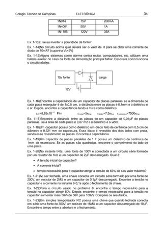 34Colégio Técnico de Campinas ELETRÔNICA
1N914 75V 200mA
1N4001 50V 1A
1N1185 120V 35A
Ex. 1-13)E se eu inverter a polaridade da fonte?
Ex. 1-14)No circuito acima qual deverá ser o valor de R para se obter uma corrente de
diodo de 10mA? (suponha VS=5V)
Ex. 1-15)Alguns sistemas como alarme contra roubo, computadores, etc. utilizam uma
bateria auxiliar no caso da fonte de alimentação principal falhar. Descreva como funciona
o circuito abaixo.
Ex. 1-16)Encontre a capacitância de um capacitor de placas paralelas se a dimensão de
cada placa retangular é de 1x0,5 cm, a distância entre as placas é 0,1mm e o dielétrico é
o ar. Depois, encontre a capacitância tendo a mica como dielétrico.
Ar=8,85x10-12
F/m mica=5xar Vidro=7,5xar cerâmica=7500xar
Ex. 1-17)Encontre a distância entre as placas de um capacitor de 0,01F de placas
paralelas, se a área de cada placa é 0,07 m2 e o dielétrico é o vidro.
Ex. 1-18)Um capacitor possui como dielétrico um disco feito de cerâmica com 0,5 cm de
diâmetro e 0,521 mm de espessura. Esse disco é revestido dos dois lados com prata,
sendo esse revestimento as placas. Encontre a capacitância.
Ex. 1-19)Um capacitor de placas paralelas de 1 F possui um dielétrico de cerâmica de
1mm de espessura. Se as placas são quadradas, encontre o comprimento do lado de
uma placa.
Ex. 1-20)No instante t=0s, uma fonte de 100V é conectada a um circuito série formado
por um resistor de 1k e um capacitor de 2F descarregado. Qual é:
 A tensão inicial do capacitor?
 A corrente inicial?
 tempo necessário para o capacitor atingir a tensão de 63% do seu valor máximo?
Ex. 1-21)Ao ser fechada, uma chave conecta um circuito série formado por uma fonte de
200V, um resistor de 2M e um capacitor de 0,1F descarregado. Encontre a tensão no
capacitor e a corrente no instante t=0,1s após o fechamento da chave.
Ex. 1-22)Para o circuito usado no problema 6, encontre o tempo necessário para a
tensão no capacitor atingir 50V. Depois encontre o tempo necessário para a tensão no
capacitor aumentar mais 50V (de 50V para 100V). Compare os resultados.
Ex. 1-23)Um simples temporizador RC possui uma chave que quando fechada conecta
em série uma fonte de 300V, um resistor de 16M e um capacitor descarregado de 10F.
Encontre o tempo entre a abertura e o fechamento.
15v fonte carga
12V
 