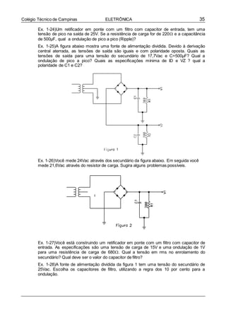 35Colégio Técnico de Campinas ELETRÔNICA
Ex. 1-24)Um retificador em ponte com um filtro com capacitor de entrada, tem uma
tensão de pico na saída de 25V. Se a resistência de carga for de 220 e a capacitância
de 500µF, qual a ondulação de pico a pico (Ripple)?
Ex. 1-25)A figura abaixo mostra uma fonte de alimentação dividida. Devido à derivação
central aterrada, as tensões de saída são iguais e com polaridade oposta. Quais as
tensões de saída para uma tensão do secundário de 17,7Vac e C=500µF? Qual a
ondulação de pico a pico? Quais as especificações mínima de ID e VZ ? qual a
polaridade de C1 e C2?
Ex. 1-26)Você mede 24Vac através dos secundário da figura abaixo. Em seguida você
mede 21,6Vac através do resistor de carga. Sugira alguns problemas possíveis.
Ex. 1-27)Você está construindo um retificador em ponte com um filtro com capacitor de
entrada. As especificações são uma tensão de carga de 15V e uma ondulação de 1V
para uma resistência de carga de 680. Qual a tensão em rms no enrolamento do
secundário? Qual deve ser o valor do capacitor de filtro?
Ex. 1-28)A fonte de alimentação dividida da figura 1 tem uma tensão do secundário de
25Vac. Escolha os capacitores de filtro, utilizando a regra dos 10 por cento para a
ondulação.
 