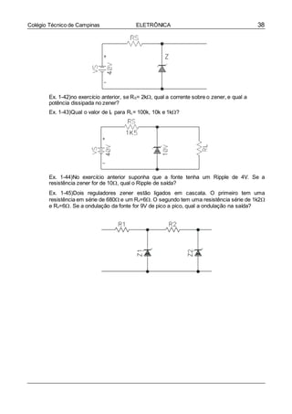 38Colégio Técnico de Campinas ELETRÔNICA
Ex. 1-42)no exercício anterior, se RS= 2k, qual a corrente sobre o zener, e qual a
potência dissipada no zener?
Ex. 1-43)Qual o valor de Iz para RL= 100k, 10k e 1k?
Ex. 1-44)No exercício anterior suponha que a fonte tenha um Ripple de 4V. Se a
resistência zener for de 10, qual o Ripple de saída?
Ex. 1-45)Dois reguladores zener estão ligados em cascata. O primeiro tem uma
resistência em série de 680 e um Rz=6. O segundo tem uma resistência série de 1k2
e Rz=6. Se a ondulação da fonte for 9V de pico a pico, qual a ondulação na saída?
 