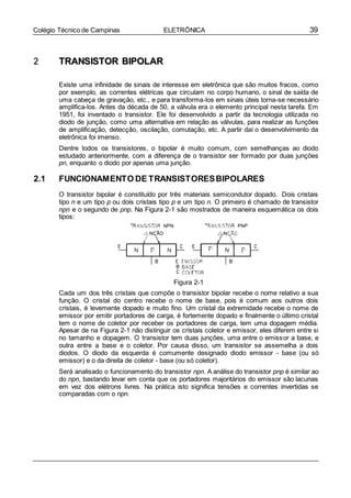 39Colégio Técnico de Campinas ELETRÔNICA
22 TTRRAANNSSIISSTTOORR BBIIPPOOLLAARR
Existe uma infinidade de sinais de interesse em eletrônica que são muitos fracos, como
por exemplo, as correntes elétricas que circulam no corpo humano, o sinal de saída de
uma cabeça de gravação, etc., e para transforma-los em sinais úteis torna-se necessário
amplifica-los. Antes da década de 50, a válvula era o elemento principal nesta tarefa. Em
1951, foi inventado o transistor. Ele foi desenvolvido a partir da tecnologia utilizada no
diodo de junção, como uma alternativa em relação as válvulas, para realizar as funções
de amplificação, detecção, oscilação, comutação, etc. A partir daí o desenvolvimento da
eletrônica foi imenso.
Dentre todos os transistores, o bipolar é muito comum, com semelhanças ao diodo
estudado anteriormente, com a diferença de o transistor ser formado por duas junções
pn, enquanto o diodo por apenas uma junção.
2.1 FUNCIONAMENTO DE TRANSISTORESBIPOLARES
O transistor bipolar é constituído por três materiais semicondutor dopado. Dois cristais
tipo n e um tipo p ou dois cristais tipo p e um tipo n. O primeiro é chamado de transistor
npn e o segundo de pnp. Na Figura 2-1 são mostrados de maneira esquemática os dois
tipos:
Figura 2-1
Cada um dos três cristais que compõe o transistor bipolar recebe o nome relativo a sua
função. O cristal do centro recebe o nome de base, pois é comum aos outros dois
cristais, é levemente dopado e muito fino. Um cristal da extremidade recebe o nome de
emissor por emitir portadores de carga, é fortemente dopado e finalmente o último cristal
tem o nome de coletor por receber os portadores de carga, tem uma dopagem média.
Apesar de na Figura 2-1 não distinguir os cristais coletor e emissor, eles diferem entre si
no tamanho e dopagem. O transistor tem duas junções, uma entre o emissor a base, e
outra entre a base e o coletor. Por causa disso, um transistor se assemelha a dois
diodos. O diodo da esquerda é comumente designado diodo emissor - base (ou só
emissor) e o da direita de coletor - base (ou só coletor).
Será analisado o funcionamento do transistor npn. A análise do transistor pnp é similar ao
do npn, bastando levar em conta que os portadores majoritários do emissor são lacunas
em vez dos elétrons livres. Na prática isto significa tensões e correntes invertidas se
comparadas com o npn.
 
