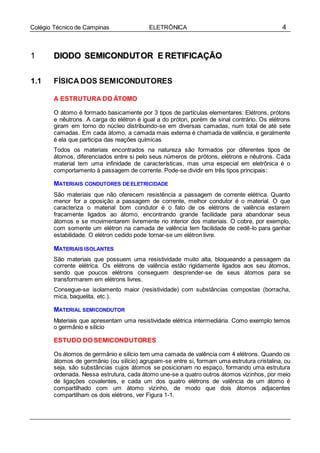 4Colégio Técnico de Campinas ELETRÔNICA
11 DDIIOODDOO SSEEMMIICCOONNDDUUTTOORR EE RREETTIIFFIICCAAÇÇÃÃOO
1.1 FÍSICA DOS SEMICONDUTORES
A ESTRUTURA DO ÁTOMO
O átomo é formado basicamente por 3 tipos de partículas elementares: Elétrons, prótons
e nêutrons. A carga do elétron é igual a do próton, porém de sinal contrário. Os elétrons
giram em torno do núcleo distribuindo-se em diversas camadas, num total de até sete
camadas. Em cada átomo, a camada mais externa é chamada de valência, e geralmente
é ela que participa das reações químicas
Todos os materiais encontrados na natureza são formados por diferentes tipos de
átomos, diferenciados entre si pelo seus números de prótons, elétrons e nêutrons. Cada
material tem uma infinidade de características, mas uma especial em eletrônica é o
comportamento à passagem de corrente. Pode-se dividir em três tipos principais:
MATERIAIS CONDUTORES DEELETRICIDADE
São materiais que não oferecem resistência a passagem de corrente elétrica. Quanto
menor for a oposição a passagem de corrente, melhor condutor é o material. O que
caracteriza o material bom condutor é o fato de os elétrons de valência estarem
fracamente ligados ao átomo, encontrando grande facilidade para abandonar seus
átomos e se movimentarem livremente no interior dos materiais. O cobre, por exemplo,
com somente um elétron na camada de valência tem facilidade de cedê-lo para ganhar
estabilidade. O elétron cedido pode tornar-se um elétron livre.
MATERIAIS ISOLANTES
São materiais que possuem uma resistividade muito alta, bloqueando a passagem da
corrente elétrica. Os elétrons de valência estão rigidamente ligados aos seu átomos,
sendo que poucos elétrons conseguem desprender-se de seus átomos para se
transformarem em elétrons livres.
Consegue-se isolamento maior (resistividade) com substâncias compostas (borracha,
mica, baquelita, etc.).
MATERIAL SEMICONDUTOR
Materiais que apresentam uma resistividade elétrica intermediária. Como exemplo temos
o germânio e silício
ESTUDO DO SEMICONDUTORES
Os átomos de germânio e silício tem uma camada de valência com 4 elétrons. Quando os
átomos de germânio (ou silício) agrupam-se entre si, formam uma estrutura cristalina, ou
seja, são substâncias cujos átomos se posicionam no espaço, formando uma estrutura
ordenada. Nessa estrutura, cada átomo une-se a quatro outros átomos vizinhos, por meio
de ligações covalentes, e cada um dos quatro elétrons de valência de um átomo é
compartilhado com um átomo vizinho, de modo que dois átomos adjacentes
compartilham os dois elétrons, ver Figura 1-1.
 