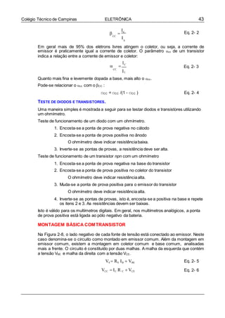 43Colégio Técnico de Campinas ELETRÔNICA
 
IC
CC
I
Eq. 2- 2
B
Em geral mais de 95% dos elétrons livres atingem o coletor, ou seja, a corrente de
emissor é praticamente igual a corrente de coletor. O parâmetro cc de um transistor
indica a relação entre a corrente de emissor e coletor:
I
  C
CC
I
Eq. 2- 3
E
Quanto mais fina e levemente dopada a base, mais alto o cc.
Pode-se relacionar o cc com o CC :
□CC = □CC /(1 - □CC ) Eq. 2- 4
TESTE DE DIODOS E TRANSISTORES.
Uma maneira simples é mostrada a seguir para se testar diodos e transistores utilizando
um ohmímetro.
Teste de funcionamento de um diodo com um ohmímetro.
1. Encosta-se a ponta de prova negativa no cátodo
2. Encosta-se a ponta de prova positiva no ânodo
O ohmímetro deve indicar resistênciabaixa.
3. Inverte-se as pontas de provas, a resistência deve ser alta.
Teste de funcionamento de um transistor npn com um ohmímetro
1. Encosta-se a ponta de prova negativa na base do transistor
2. Encosta-se a ponta de prova positiva no coletor do transistor
O ohmímetro deve indicar resistênciaalta.
3. Muda-se a ponta de prova positiva para o emissor do transistor
O ohmímetro deve indicar resistênciaalta.
4. Inverte-se as pontas de provas, isto é, encosta-se a positiva na base e repete
os itens 2 e 3. As resistências devem ser baixas.
Isto é válido para os multímetros digitais. Em geral, nos multímetros analógicos, a ponta
de prova positiva está ligada ao pólo negativo da bateria.
MONTAGEM BÁSICA COMTRANSISTOR
Na Figura 2-8, o lado negativo de cada fonte de tensão está conectado ao emissor. Neste
caso denomina-se o circuito como montado em emissor comum. Além da montagem em
emissor comum, existem a montagem em coletor comum e base comum, analisadas
mais a frente. O circuito é constituído por duas malhas. A malha da esquerda que contém
a tensão VBE e malha da direita com a tensão VCE.
VS  RS IB  VBE
VCC  IC R C  VCE
Eq. 2- 5
Eq. 2- 6
 