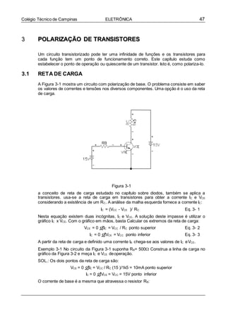 47Colégio Técnico de Campinas ELETRÔNICA
33 PPOOLLAARRIIZZAAÇÇÃÃOO DDEE TTRRAANNSSIISSTTOORREESS
Um circuito transistorizado pode ter uma infinidade de funções e os transistores para
cada função tem um ponto de funcionamento correto. Este capítulo estuda como
estabelecer o ponto de operação ou quiescente de um transistor. Isto é, como polariza-lo.
3.1 RETA DE CARGA
A Figura 3-1 mostra um circuito com polarização de base. O problema consiste em saber
os valores de correntes e tensões nos diversos componentes. Uma opção é o uso da reta
de carga.
Figura 3-1
a conceito de reta de carga estudado no capítulo sobre diodos, também se aplica a
transistores. usa-se a reta de carga em transistores para obter a corrente IC e VCE
considerando a existência de um RC. A análise da malha esquerda fornece a corrente IC:
IC = (VCC - VCE )/ RC Eq. 3- 1
Nesta equação existem duas incógnitas, IC e VCE. A solução deste impasse é utilizar o
gráfico IC x VCE. Com o gráfico em mãos, basta Calcular os extremos da reta de carga:
VCE = 0 IC = VCC / RC ponto superior Eq. 3- 2
IC = 0 VCE = VCC ponto inferior Eq. 3- 3
A partir da reta de carga e definido uma corrente IB chega-se aos valores de IC eVCE.
Exemplo 3-1 No circuito da Figura 3-1 suponha RB= 500 Construa a linha de carga no
gráfico da Figura 3-2 e meça IC e VCE deoperação.
SOL.: Os dois pontos da reta de carga são:
VCE = 0 IC = VCC / RC (15 )/1k5 = 10mA ponto superior
IC = 0 VCE = VCC = 15V ponto inferior
O corrente de base é a mesma que atravessa o resistor RB:
 