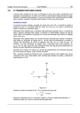 49Colégio Técnico de Campinas ELETRÔNICA
3.2 O TRANSISTORCOMO CHAVE
A forma mais simples de se usar um transistor é como uma chave, significando uma
operação na saturação ou no corte e em nenhum outro lugar ao longo da reta de carga.
Quando o transistor está saturado, é como se houvesse uma chave fechada do coletor
para o emissor. Quando o transistor está cortado, é como uma chave aberta.
CORRENTE DE BASE
A corrente de base controla a posição da chave. Se IB for zero, a corrente de coletor é
próxima de zero e o transistor está em corte. Se IB for IB(SAT) ou maior, a corrente de
coletor é máxima e o transistor satura.
Saturação fraca significa que o transistor está levemente saturado, isto é, a corrente de
base é apenas suficiente para operar o transistor na extremidade superior da reta de
carga. Não é aconselhável a produção em massa de saturação fraca devido à variação
de CC e em IB(SAT).
Saturação forte significa dispor de corrente da base suficiente para saturar o transistor
para todas as variações de valores de CC. No pior caso de temperatura e corrente, a
maioria dos transistores de silício de pequeno sinal tem um CC maior do que 10.
Portanto, uma boa orientação de projeto para a saturação forte é de considerar um
CC(SAT)=10, ou seja, dispor de uma corrente de base que seja de aproximadamente um
décimo do valor saturado da corrente de coletor.
Exemplo 3-2 A Figura 3-4 mostra um circuito de chaveamento com transistor acionado
por uma tensão em degrau. Qual a tensão de saída?
SOL.: Quando a tensão de entrada for zero, o transistor está em corte. Neste caso, ele se
comporta como uma chave aberta. Sem corrente pelo resistor de coletor, a tensão de
saída iguala-se a +5V.
Figura 3-4
Quando a tensão de entrada for de +5V, a corrente de base será:
I 
5 0,7
1,43mA
B
3K
Supondo o transistor com um curto entre coletor e o emissor (totalmente saturado). A
tensão de saída vai a zero e a corrente de saturação será:
 