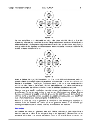 5Colégio Técnico de Campinas ELETRÔNICA
Figura 1-1
Se nas estruturas com germânio ou silício não fosse possível romper a ligações
covalentes, elas seriam materiais isolantes. No entanto com o aumento da temperatura
algumas ligações covalentes recebem energia suficiente para se romperem, fazendo com
que os elétrons das ligações rompidas passem a se movimentar livremente no interior do
cristal, tornando-se elétrons livres.
Figura 1-2
Com a quebra das ligações covalentes, no local onde havia um elétron de valência,
passa a existir uma região com carga positiva, uma vez que o átomo era neutro e um
elétron o abandonou. Essa região positiva recebe o nome de lacuna, sendo também
conhecida como buraco. As lacunas não tem existência real, pois são apenas espaços
vazios provocados por elétrons que abandonam as ligações covalentes rompidas.
Sempre que uma ligação covalente é rompida, surgem, simultaneamente um elétron e
uma lacuna. Entretanto, pode ocorrer o inverso, um elétron preencher o lugar de uma
lacuna, completando a ligação covalente (processo de recombinação). Como tanto os
elétrons como as lacunas sempre aparecem e desaparecem aos pares, pode-se afirmar
que o número de lacunas é sempre igual a de elétrons livres.
Quando o cristal de silício ou germânio é submetido a uma diferença de potencial, os
elétrons livres se movem no sentido do maior potencial elétrico e as lacunas por
conseqüência se movem no sentido contrário ao movimento dos elétrons.
IMPUREZAS
Os cristais de silício (ou germânio. Mas não vamos considera-lo, por simplicidade e
também porque o silício é de uso generalizado em eletrônica) são encontrados na
natureza misturados com outros elementos. Dado a dificuldade de se controlar as
 