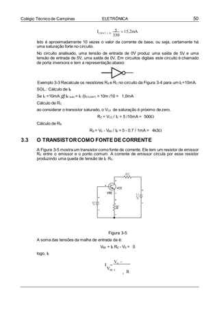 50Colégio Técnico de Campinas ELETRÔNICA
IC(SAT ) 
5
330
15,2mA
Isto é aproximadamente 10 vezes o valor da corrente de base, ou seja, certamente há
uma saturação forte no circuito.
No circuito analisado, uma tensão de entrada de 0V produz uma saída de 5V e uma
tensão de entrada de 5V, uma saída de 0V. Em circuitos digitais este circuito é chamado
de porta inversora e tem a representação abaixo:
Exemplo 3-3 Recalcule os resistores RB e RC no circuito da Figura 3-4 para um IC=10mA.
SOL.: Cálculo de IB
Se IC =10mA  IB (sat) = IC /CC(SAT) = 10m /10 = 1,0mA
Cálculo de RC
ao considerar o transistor saturado, o VCE de saturação é próximo dezero.
RC = VCC / IC = 5 /10mA = 500
Cálculo de RB
RB = VE - VBE / IB = 5 - 0.7 / 1mA = 4k3

3.3 O TRANSISTORCOMO FONTE DE CORRENTE
A Figura 3-5 mostra um transistor como fonte de corrente. Ele tem um resistor de emissor
RE entre o emissor e o ponto comum. A corrente de emissor circula por esse resistor
produzindo uma queda de tensão de IE RE.
Figura 3-5
A soma das tensões da malha de entrada da é:
VBE + IE RE - VS = 0
logo, IE
I 
VS 
VBE E
RE
 