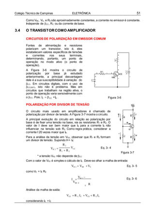 51Colégio Técnico de Campinas ELETRÔNICA
Como VBE, VS, e RE são aproximadamente constantes, a corrente no emissor é constante.
Independe de CC, RC ou da corrente de base.
3.4 O TRANSISTORCOMO AMPLIFICADOR
CIRCUITOS DE POLARIZAÇÃO EM EMISSOR COMUM
Fontes de alimentação e resistores
polarizam um transistor, isto é, eles
estabelecem valores específicos de tensões
e correntes nos seus terminais,
determinando, portanto, um ponto de
operação no modo ativo (o ponto de
operação).
A Figura 3-6 mostra o circuito de
polarização por base já estudado
anteriormente, a principal desvantagem
dele é a sua susceptibilidade à variação do
CC. Em circuitos digitais, com o uso de
CC(SAT), isto não é problema. Mas em
circuitos que trabalham na região ativa, o
ponto de operação varia sensivelmente com
o CC. Pois: IC  CC IB .
POLARIZAÇÃO POR DIVISOR DE TENSÃO
Figura 3-6
O circuito mais usado em amplificadores é chamado de
polarização por divisor de tensão. A Figura 3-7 mostra o circuito.
A principal evolução do circuito em relação ao polarização por
base é de fixar uma tensão na base, via os resistores R1 e R2. O
valor de I deve ser bem maior que IB para a corrente IB não
influenciar na tensão sob R2. Como regra prática, considerar a
corrente I 20 vezes maior que IB.
Para a análise da tensão em VR2, observar que R1 e R2 formam
um divisor de tensão. Supondo I>> IB:
R2
VR 2 
R1  R2
VCC Eq. 3- 4
Figura 3-7
* a tensão VR2 não depende de CC
Com o valor de VR2 é simples o cálculo de IE. Deve-se olhar a malha de entrada:
como VE = IE RE
VR 2  VBE VE Eq. 3- 5
I 
VR 2 
VBE E
R
Eq. 3- 6
Análise da malha de saída:
considerando IE = IC
E
VCC  R C IC  VCE  R E IE
 