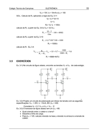 53Colégio Técnico de Campinas ELETRÔNICA
VCC= 10V, IC= 10mA e CC= 100
SOL.: Cálculo de RE aplicando a regra da Eq. 3-11
VE= 0,1*10=1V
IE= IC
RE= VE/ IE = 100
cálculo de RC a partir da Eq. 3-8 e VCE= 0,5 VCC
RC
cálculo de R2 a partir da Eq. 3-10

10  5
100  400
10m
cálculo de R1 Eq. 3-4
R2  0,1*100 *100 1000
R2 = 1000

VR 2 
R2
R1  R2
VCC
1,0  0,7 
1000
1000  R1
*10
3.5 EXERCÍCIOS
R1 =4888=4k7

Ex. 3-1) No circuito da figura abaixo, encontre as tensões VE e VCE de cada estágio.
Ex. 3-2) Projete um circuito de polarização por divisor de tensão com as seguintes
especificações: VCC = 20V, IC = 5mA, 80< CC < 400.
Considere VE = 0,1 VCC e VCE = VCC /2
Ex. 3-3) O transistor da figura abaixo tem um CC =80.
 Qual a tensão entre o coletor e o terra?
 Desenhe a linha de carga.
 Para CC = 125, calcule a tensão na base, a tensão no emissor e a tensão de
coletor.
 